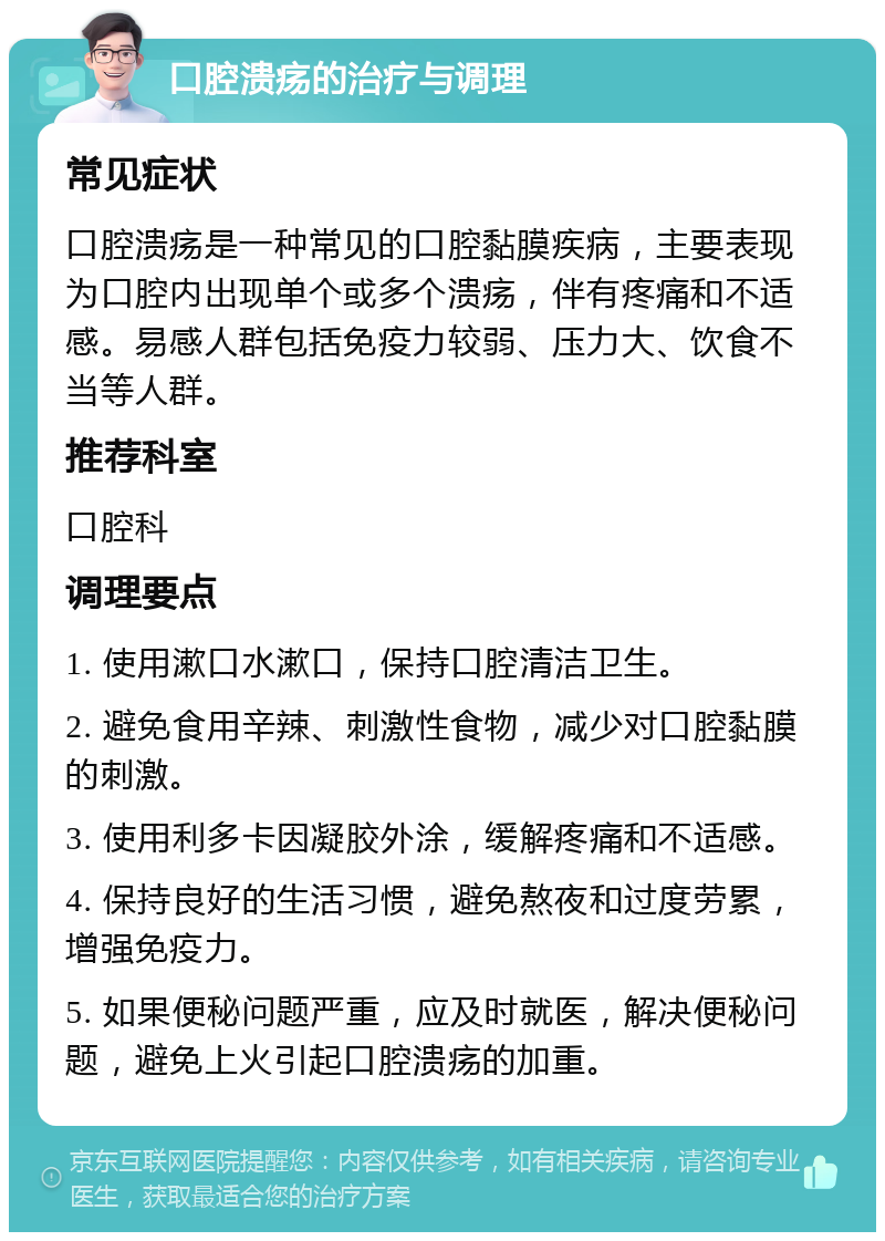 口腔溃疡的治疗与调理 常见症状 口腔溃疡是一种常见的口腔黏膜疾病，主要表现为口腔内出现单个或多个溃疡，伴有疼痛和不适感。易感人群包括免疫力较弱、压力大、饮食不当等人群。 推荐科室 口腔科 调理要点 1. 使用漱口水漱口，保持口腔清洁卫生。 2. 避免食用辛辣、刺激性食物，减少对口腔黏膜的刺激。 3. 使用利多卡因凝胶外涂，缓解疼痛和不适感。 4. 保持良好的生活习惯，避免熬夜和过度劳累，增强免疫力。 5. 如果便秘问题严重，应及时就医，解决便秘问题，避免上火引起口腔溃疡的加重。