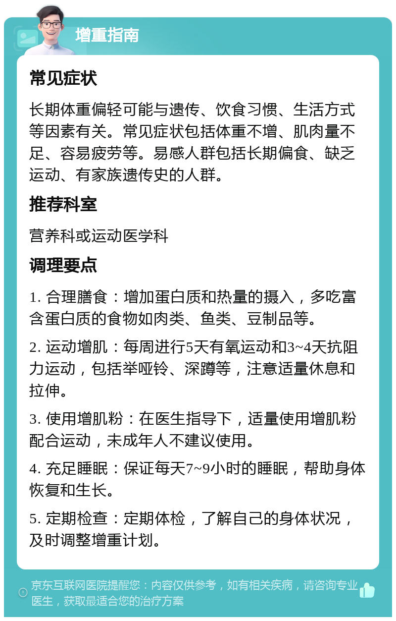 增重指南 常见症状 长期体重偏轻可能与遗传、饮食习惯、生活方式等因素有关。常见症状包括体重不增、肌肉量不足、容易疲劳等。易感人群包括长期偏食、缺乏运动、有家族遗传史的人群。 推荐科室 营养科或运动医学科 调理要点 1. 合理膳食：增加蛋白质和热量的摄入，多吃富含蛋白质的食物如肉类、鱼类、豆制品等。 2. 运动增肌：每周进行5天有氧运动和3~4天抗阻力运动，包括举哑铃、深蹲等，注意适量休息和拉伸。 3. 使用增肌粉：在医生指导下，适量使用增肌粉配合运动，未成年人不建议使用。 4. 充足睡眠：保证每天7~9小时的睡眠，帮助身体恢复和生长。 5. 定期检查：定期体检，了解自己的身体状况，及时调整增重计划。