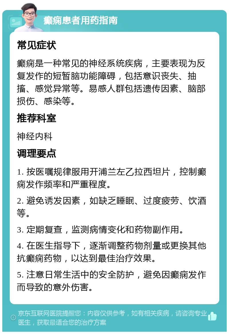 癫痫患者用药指南 常见症状 癫痫是一种常见的神经系统疾病，主要表现为反复发作的短暂脑功能障碍，包括意识丧失、抽搐、感觉异常等。易感人群包括遗传因素、脑部损伤、感染等。 推荐科室 神经内科 调理要点 1. 按医嘱规律服用开浦兰左乙拉西坦片，控制癫痫发作频率和严重程度。 2. 避免诱发因素，如缺乏睡眠、过度疲劳、饮酒等。 3. 定期复查，监测病情变化和药物副作用。 4. 在医生指导下，逐渐调整药物剂量或更换其他抗癫痫药物，以达到最佳治疗效果。 5. 注意日常生活中的安全防护，避免因癫痫发作而导致的意外伤害。