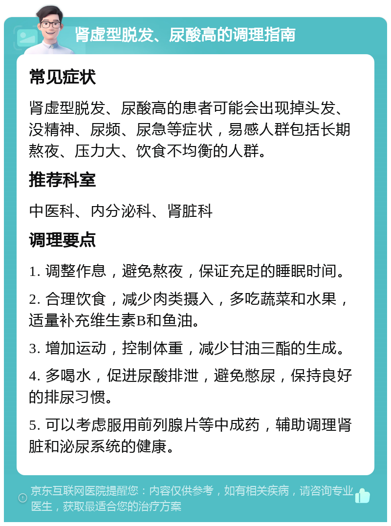 肾虚型脱发、尿酸高的调理指南 常见症状 肾虚型脱发、尿酸高的患者可能会出现掉头发、没精神、尿频、尿急等症状，易感人群包括长期熬夜、压力大、饮食不均衡的人群。 推荐科室 中医科、内分泌科、肾脏科 调理要点 1. 调整作息，避免熬夜，保证充足的睡眠时间。 2. 合理饮食，减少肉类摄入，多吃蔬菜和水果，适量补充维生素B和鱼油。 3. 增加运动，控制体重，减少甘油三酯的生成。 4. 多喝水，促进尿酸排泄，避免憋尿，保持良好的排尿习惯。 5. 可以考虑服用前列腺片等中成药，辅助调理肾脏和泌尿系统的健康。