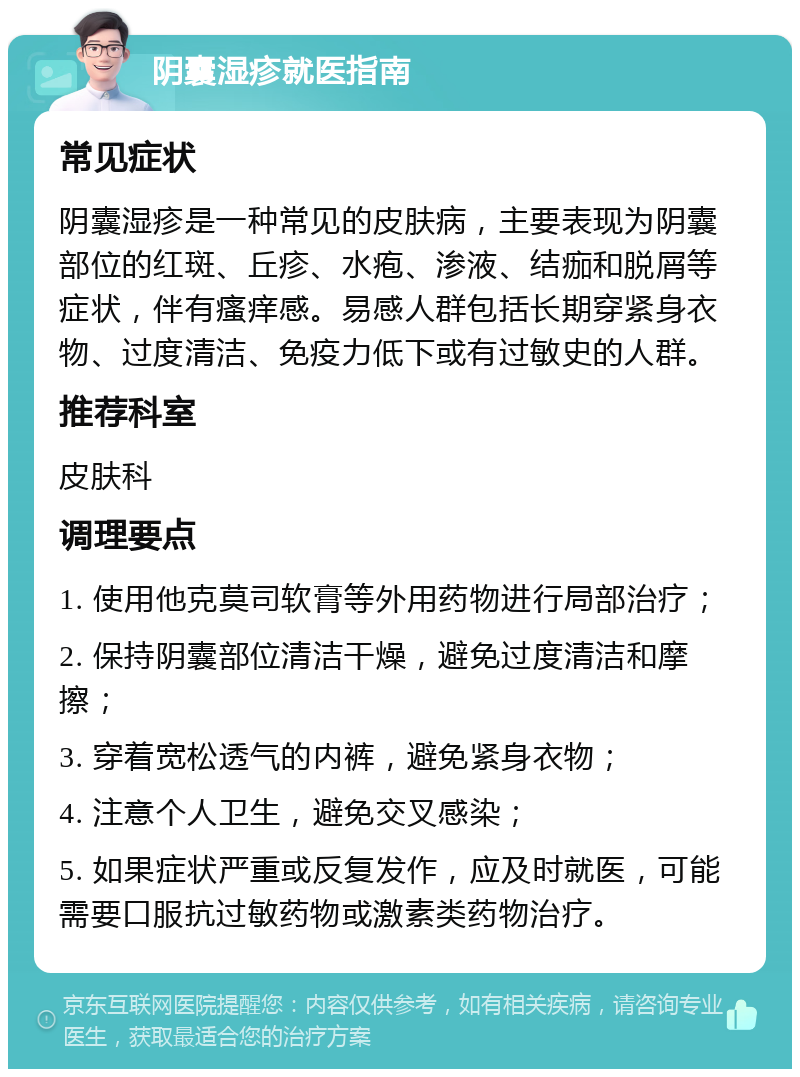 阴囊湿疹就医指南 常见症状 阴囊湿疹是一种常见的皮肤病，主要表现为阴囊部位的红斑、丘疹、水疱、渗液、结痂和脱屑等症状，伴有瘙痒感。易感人群包括长期穿紧身衣物、过度清洁、免疫力低下或有过敏史的人群。 推荐科室 皮肤科 调理要点 1. 使用他克莫司软膏等外用药物进行局部治疗； 2. 保持阴囊部位清洁干燥，避免过度清洁和摩擦； 3. 穿着宽松透气的内裤，避免紧身衣物； 4. 注意个人卫生，避免交叉感染； 5. 如果症状严重或反复发作，应及时就医，可能需要口服抗过敏药物或激素类药物治疗。