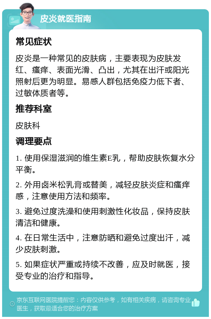 皮炎就医指南 常见症状 皮炎是一种常见的皮肤病，主要表现为皮肤发红、瘙痒、表面光滑、凸出，尤其在出汗或阳光照射后更为明显。易感人群包括免疫力低下者、过敏体质者等。 推荐科室 皮肤科 调理要点 1. 使用保湿滋润的维生素E乳，帮助皮肤恢复水分平衡。 2. 外用卤米松乳膏或替美，减轻皮肤炎症和瘙痒感，注意使用方法和频率。 3. 避免过度洗澡和使用刺激性化妆品，保持皮肤清洁和健康。 4. 在日常生活中，注意防晒和避免过度出汗，减少皮肤刺激。 5. 如果症状严重或持续不改善，应及时就医，接受专业的治疗和指导。