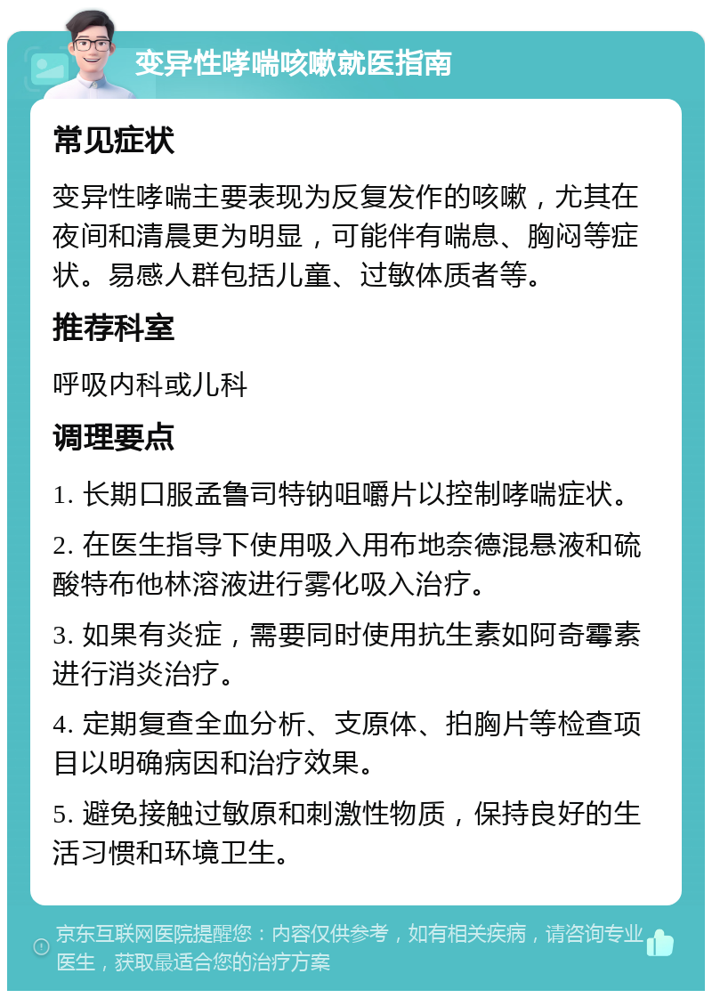 变异性哮喘咳嗽就医指南 常见症状 变异性哮喘主要表现为反复发作的咳嗽，尤其在夜间和清晨更为明显，可能伴有喘息、胸闷等症状。易感人群包括儿童、过敏体质者等。 推荐科室 呼吸内科或儿科 调理要点 1. 长期口服孟鲁司特钠咀嚼片以控制哮喘症状。 2. 在医生指导下使用吸入用布地奈德混悬液和硫酸特布他林溶液进行雾化吸入治疗。 3. 如果有炎症，需要同时使用抗生素如阿奇霉素进行消炎治疗。 4. 定期复查全血分析、支原体、拍胸片等检查项目以明确病因和治疗效果。 5. 避免接触过敏原和刺激性物质，保持良好的生活习惯和环境卫生。