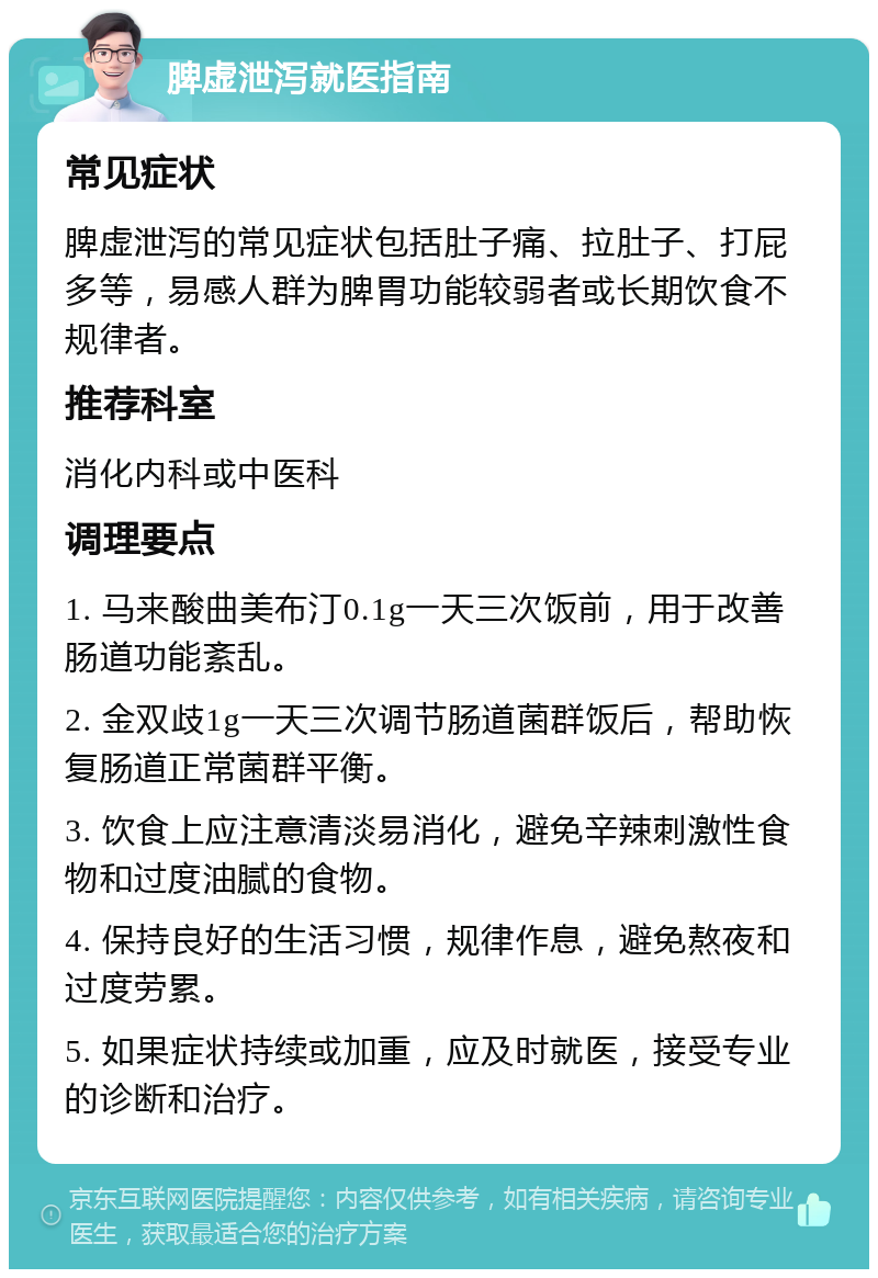 脾虚泄泻就医指南 常见症状 脾虚泄泻的常见症状包括肚子痛、拉肚子、打屁多等，易感人群为脾胃功能较弱者或长期饮食不规律者。 推荐科室 消化内科或中医科 调理要点 1. 马来酸曲美布汀0.1g一天三次饭前，用于改善肠道功能紊乱。 2. 金双歧1g一天三次调节肠道菌群饭后，帮助恢复肠道正常菌群平衡。 3. 饮食上应注意清淡易消化，避免辛辣刺激性食物和过度油腻的食物。 4. 保持良好的生活习惯，规律作息，避免熬夜和过度劳累。 5. 如果症状持续或加重，应及时就医，接受专业的诊断和治疗。