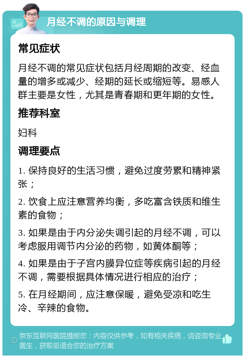 月经不调的原因与调理 常见症状 月经不调的常见症状包括月经周期的改变、经血量的增多或减少、经期的延长或缩短等。易感人群主要是女性，尤其是青春期和更年期的女性。 推荐科室 妇科 调理要点 1. 保持良好的生活习惯，避免过度劳累和精神紧张； 2. 饮食上应注意营养均衡，多吃富含铁质和维生素的食物； 3. 如果是由于内分泌失调引起的月经不调，可以考虑服用调节内分泌的药物，如黄体酮等； 4. 如果是由于子宫内膜异位症等疾病引起的月经不调，需要根据具体情况进行相应的治疗； 5. 在月经期间，应注意保暖，避免受凉和吃生冷、辛辣的食物。