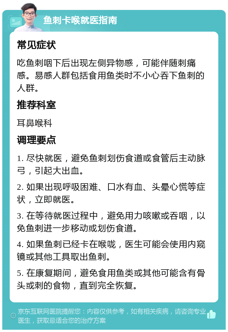 鱼刺卡喉就医指南 常见症状 吃鱼刺咽下后出现左侧异物感，可能伴随刺痛感。易感人群包括食用鱼类时不小心吞下鱼刺的人群。 推荐科室 耳鼻喉科 调理要点 1. 尽快就医，避免鱼刺划伤食道或食管后主动脉弓，引起大出血。 2. 如果出现呼吸困难、口水有血、头晕心慌等症状，立即就医。 3. 在等待就医过程中，避免用力咳嗽或吞咽，以免鱼刺进一步移动或划伤食道。 4. 如果鱼刺已经卡在喉咙，医生可能会使用内窥镜或其他工具取出鱼刺。 5. 在康复期间，避免食用鱼类或其他可能含有骨头或刺的食物，直到完全恢复。