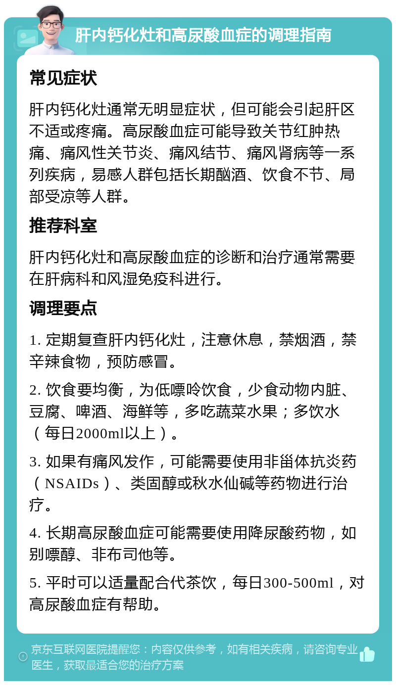 肝内钙化灶和高尿酸血症的调理指南 常见症状 肝内钙化灶通常无明显症状，但可能会引起肝区不适或疼痛。高尿酸血症可能导致关节红肿热痛、痛风性关节炎、痛风结节、痛风肾病等一系列疾病，易感人群包括长期酗酒、饮食不节、局部受凉等人群。 推荐科室 肝内钙化灶和高尿酸血症的诊断和治疗通常需要在肝病科和风湿免疫科进行。 调理要点 1. 定期复查肝内钙化灶，注意休息，禁烟酒，禁辛辣食物，预防感冒。 2. 饮食要均衡，为低嘌呤饮食，少食动物内脏、豆腐、啤酒、海鲜等，多吃蔬菜水果；多饮水（每日2000ml以上）。 3. 如果有痛风发作，可能需要使用非甾体抗炎药（NSAIDs）、类固醇或秋水仙碱等药物进行治疗。 4. 长期高尿酸血症可能需要使用降尿酸药物，如别嘌醇、非布司他等。 5. 平时可以适量配合代茶饮，每日300-500ml，对高尿酸血症有帮助。