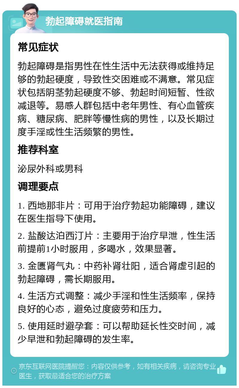 勃起障碍就医指南 常见症状 勃起障碍是指男性在性生活中无法获得或维持足够的勃起硬度，导致性交困难或不满意。常见症状包括阴茎勃起硬度不够、勃起时间短暂、性欲减退等。易感人群包括中老年男性、有心血管疾病、糖尿病、肥胖等慢性病的男性，以及长期过度手淫或性生活频繁的男性。 推荐科室 泌尿外科或男科 调理要点 1. 西地那非片：可用于治疗勃起功能障碍，建议在医生指导下使用。 2. 盐酸达泊西汀片：主要用于治疗早泄，性生活前提前1小时服用，多喝水，效果显著。 3. 金匮肾气丸：中药补肾壮阳，适合肾虚引起的勃起障碍，需长期服用。 4. 生活方式调整：减少手淫和性生活频率，保持良好的心态，避免过度疲劳和压力。 5. 使用延时避孕套：可以帮助延长性交时间，减少早泄和勃起障碍的发生率。