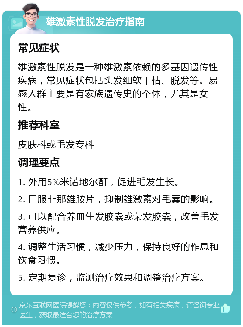 雄激素性脱发治疗指南 常见症状 雄激素性脱发是一种雄激素依赖的多基因遗传性疾病，常见症状包括头发细软干枯、脱发等。易感人群主要是有家族遗传史的个体，尤其是女性。 推荐科室 皮肤科或毛发专科 调理要点 1. 外用5%米诺地尔酊，促进毛发生长。 2. 口服非那雄胺片，抑制雄激素对毛囊的影响。 3. 可以配合养血生发胶囊或荣发胶囊，改善毛发营养供应。 4. 调整生活习惯，减少压力，保持良好的作息和饮食习惯。 5. 定期复诊，监测治疗效果和调整治疗方案。