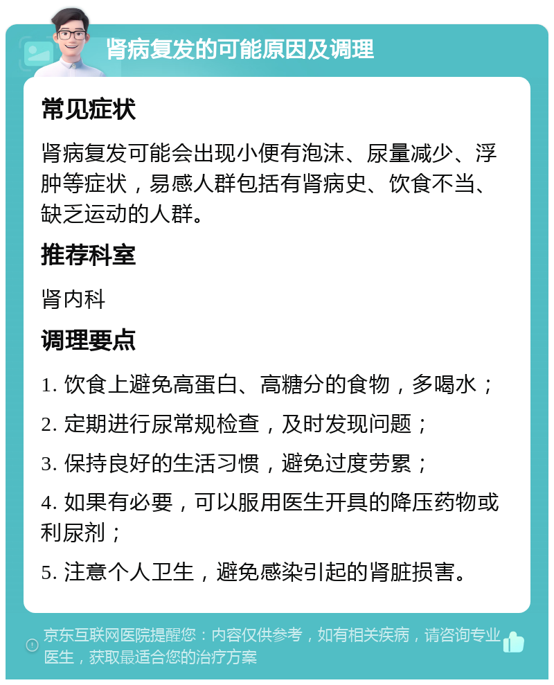 肾病复发的可能原因及调理 常见症状 肾病复发可能会出现小便有泡沫、尿量减少、浮肿等症状，易感人群包括有肾病史、饮食不当、缺乏运动的人群。 推荐科室 肾内科 调理要点 1. 饮食上避免高蛋白、高糖分的食物，多喝水； 2. 定期进行尿常规检查，及时发现问题； 3. 保持良好的生活习惯，避免过度劳累； 4. 如果有必要，可以服用医生开具的降压药物或利尿剂； 5. 注意个人卫生，避免感染引起的肾脏损害。