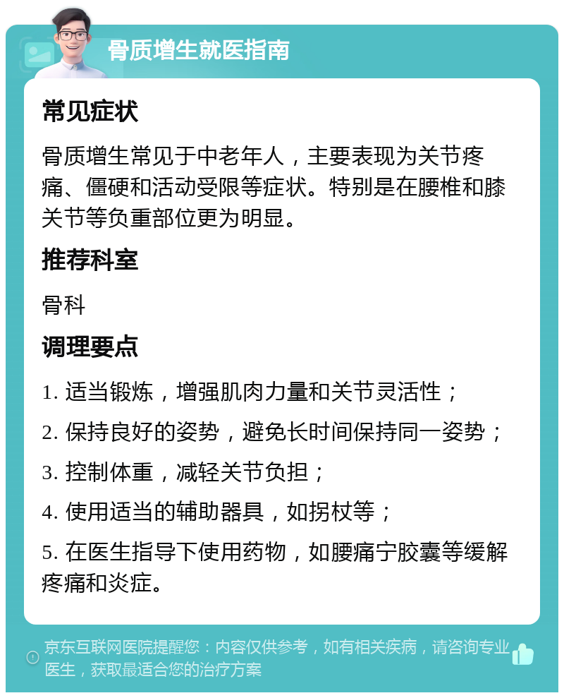 骨质增生就医指南 常见症状 骨质增生常见于中老年人，主要表现为关节疼痛、僵硬和活动受限等症状。特别是在腰椎和膝关节等负重部位更为明显。 推荐科室 骨科 调理要点 1. 适当锻炼，增强肌肉力量和关节灵活性； 2. 保持良好的姿势，避免长时间保持同一姿势； 3. 控制体重，减轻关节负担； 4. 使用适当的辅助器具，如拐杖等； 5. 在医生指导下使用药物，如腰痛宁胶囊等缓解疼痛和炎症。