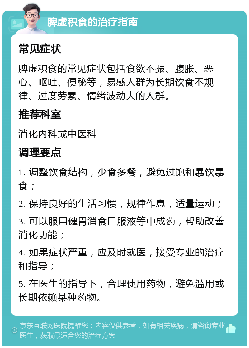 脾虚积食的治疗指南 常见症状 脾虚积食的常见症状包括食欲不振、腹胀、恶心、呕吐、便秘等，易感人群为长期饮食不规律、过度劳累、情绪波动大的人群。 推荐科室 消化内科或中医科 调理要点 1. 调整饮食结构，少食多餐，避免过饱和暴饮暴食； 2. 保持良好的生活习惯，规律作息，适量运动； 3. 可以服用健胃消食口服液等中成药，帮助改善消化功能； 4. 如果症状严重，应及时就医，接受专业的治疗和指导； 5. 在医生的指导下，合理使用药物，避免滥用或长期依赖某种药物。