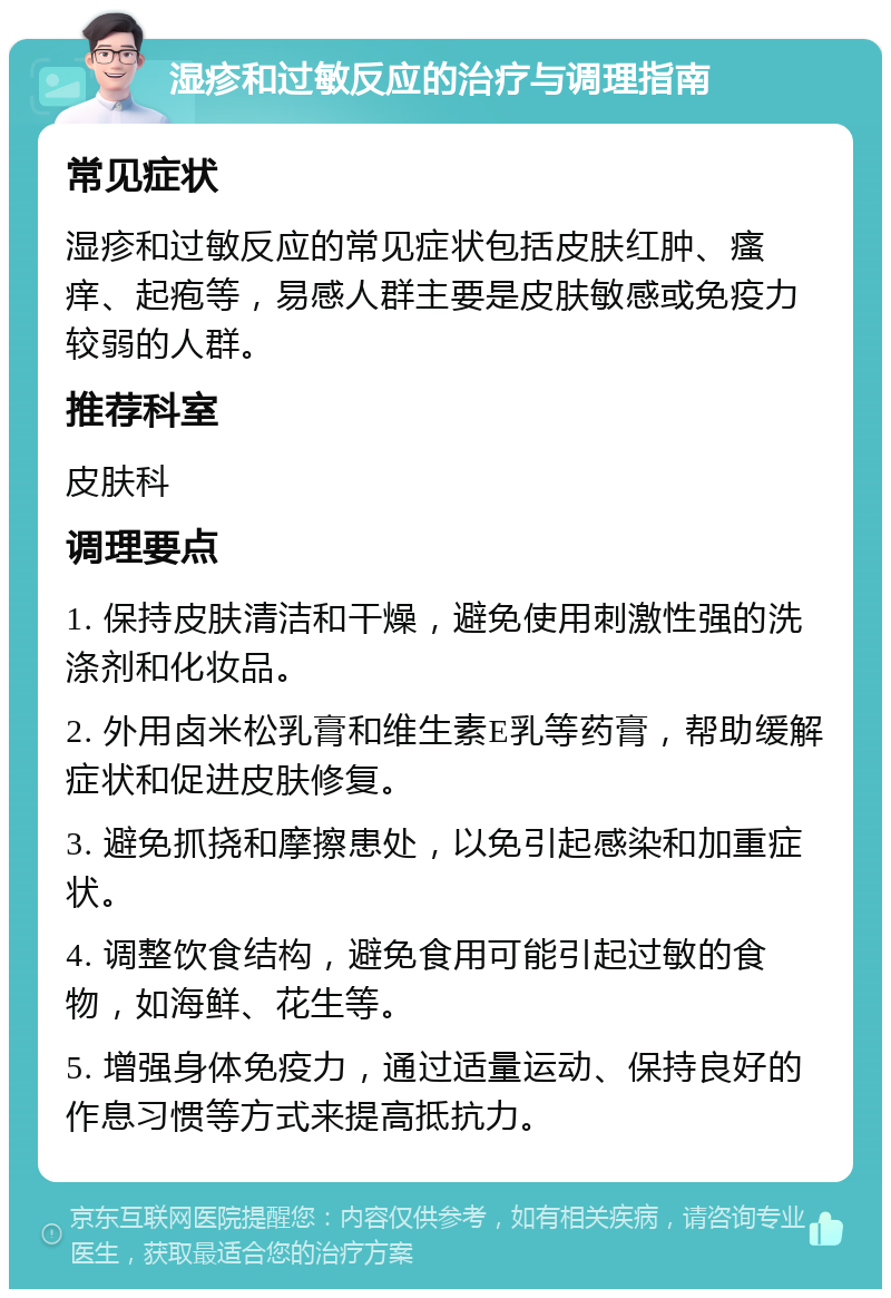 湿疹和过敏反应的治疗与调理指南 常见症状 湿疹和过敏反应的常见症状包括皮肤红肿、瘙痒、起疱等，易感人群主要是皮肤敏感或免疫力较弱的人群。 推荐科室 皮肤科 调理要点 1. 保持皮肤清洁和干燥，避免使用刺激性强的洗涤剂和化妆品。 2. 外用卤米松乳膏和维生素E乳等药膏，帮助缓解症状和促进皮肤修复。 3. 避免抓挠和摩擦患处，以免引起感染和加重症状。 4. 调整饮食结构，避免食用可能引起过敏的食物，如海鲜、花生等。 5. 增强身体免疫力，通过适量运动、保持良好的作息习惯等方式来提高抵抗力。