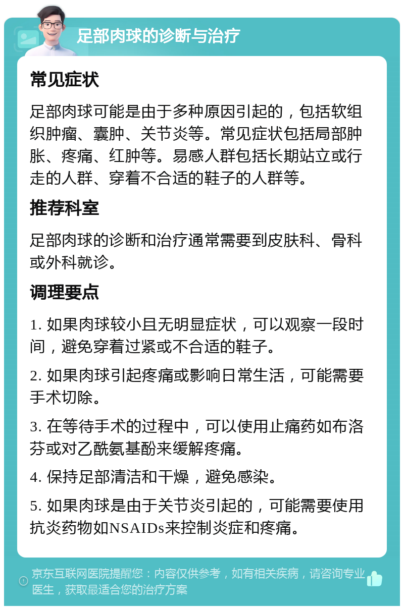 足部肉球的诊断与治疗 常见症状 足部肉球可能是由于多种原因引起的，包括软组织肿瘤、囊肿、关节炎等。常见症状包括局部肿胀、疼痛、红肿等。易感人群包括长期站立或行走的人群、穿着不合适的鞋子的人群等。 推荐科室 足部肉球的诊断和治疗通常需要到皮肤科、骨科或外科就诊。 调理要点 1. 如果肉球较小且无明显症状，可以观察一段时间，避免穿着过紧或不合适的鞋子。 2. 如果肉球引起疼痛或影响日常生活，可能需要手术切除。 3. 在等待手术的过程中，可以使用止痛药如布洛芬或对乙酰氨基酚来缓解疼痛。 4. 保持足部清洁和干燥，避免感染。 5. 如果肉球是由于关节炎引起的，可能需要使用抗炎药物如NSAIDs来控制炎症和疼痛。