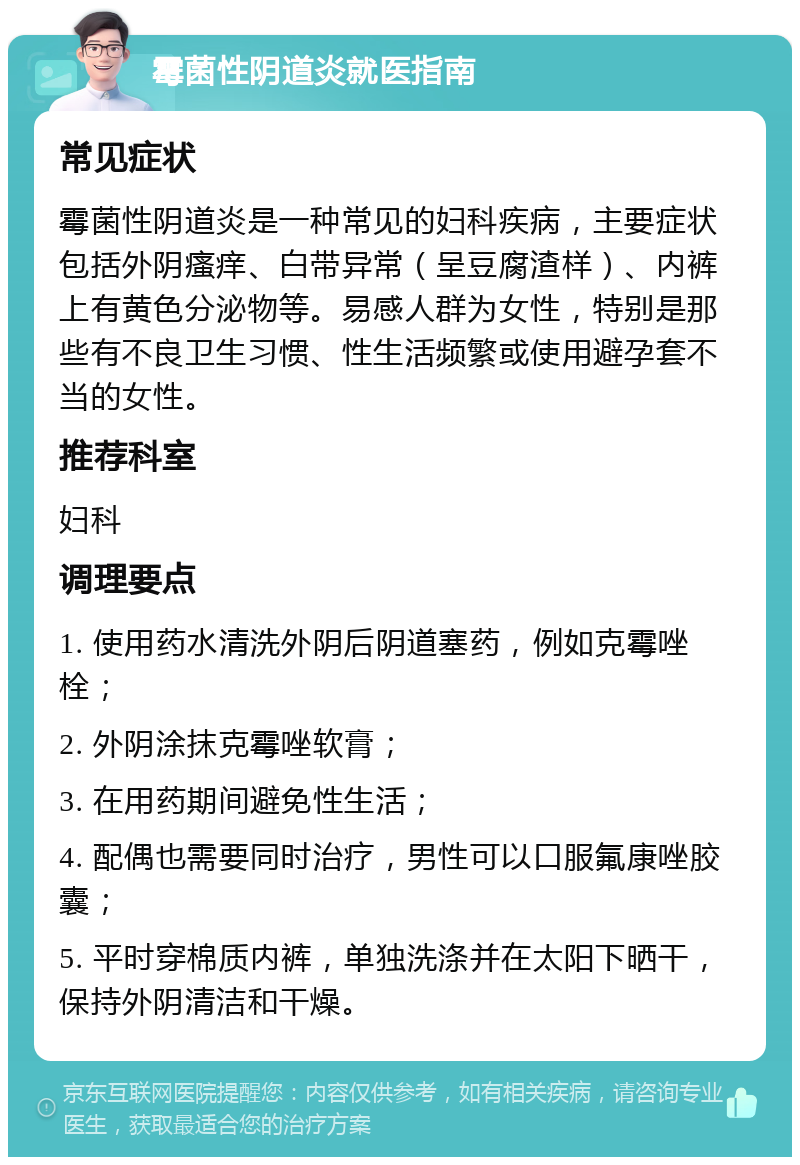 霉菌性阴道炎就医指南 常见症状 霉菌性阴道炎是一种常见的妇科疾病，主要症状包括外阴瘙痒、白带异常（呈豆腐渣样）、内裤上有黄色分泌物等。易感人群为女性，特别是那些有不良卫生习惯、性生活频繁或使用避孕套不当的女性。 推荐科室 妇科 调理要点 1. 使用药水清洗外阴后阴道塞药，例如克霉唑栓； 2. 外阴涂抹克霉唑软膏； 3. 在用药期间避免性生活； 4. 配偶也需要同时治疗，男性可以口服氟康唑胶囊； 5. 平时穿棉质内裤，单独洗涤并在太阳下晒干，保持外阴清洁和干燥。