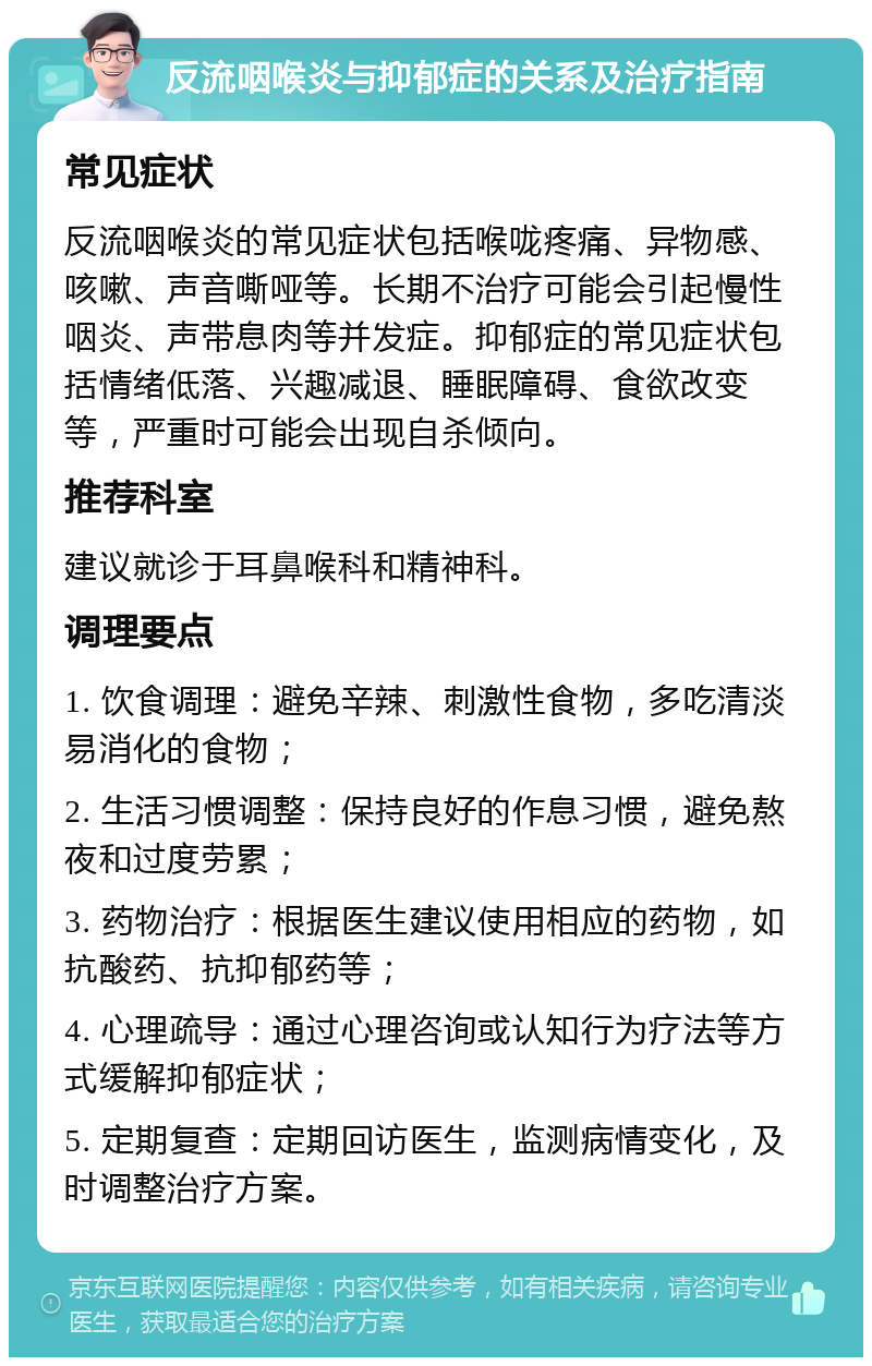 反流咽喉炎与抑郁症的关系及治疗指南 常见症状 反流咽喉炎的常见症状包括喉咙疼痛、异物感、咳嗽、声音嘶哑等。长期不治疗可能会引起慢性咽炎、声带息肉等并发症。抑郁症的常见症状包括情绪低落、兴趣减退、睡眠障碍、食欲改变等，严重时可能会出现自杀倾向。 推荐科室 建议就诊于耳鼻喉科和精神科。 调理要点 1. 饮食调理：避免辛辣、刺激性食物，多吃清淡易消化的食物； 2. 生活习惯调整：保持良好的作息习惯，避免熬夜和过度劳累； 3. 药物治疗：根据医生建议使用相应的药物，如抗酸药、抗抑郁药等； 4. 心理疏导：通过心理咨询或认知行为疗法等方式缓解抑郁症状； 5. 定期复查：定期回访医生，监测病情变化，及时调整治疗方案。