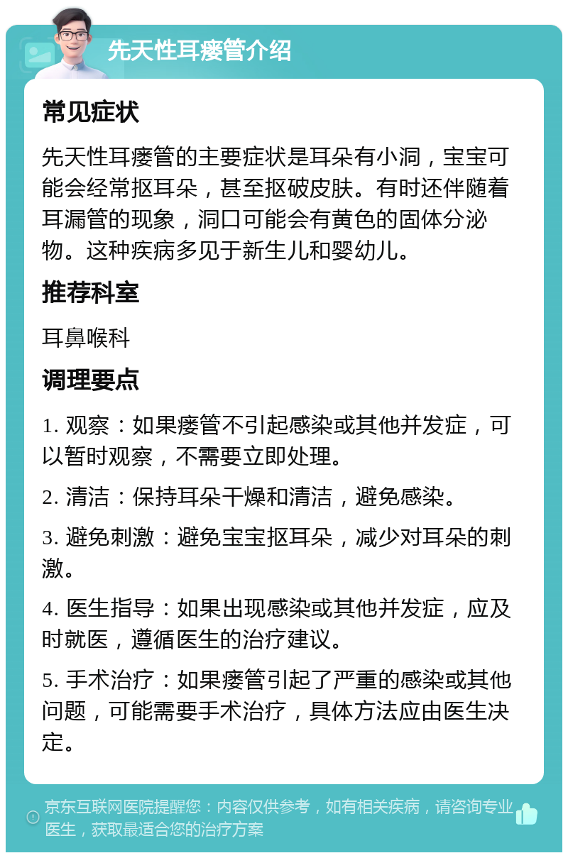 先天性耳瘘管介绍 常见症状 先天性耳瘘管的主要症状是耳朵有小洞，宝宝可能会经常抠耳朵，甚至抠破皮肤。有时还伴随着耳漏管的现象，洞口可能会有黄色的固体分泌物。这种疾病多见于新生儿和婴幼儿。 推荐科室 耳鼻喉科 调理要点 1. 观察：如果瘘管不引起感染或其他并发症，可以暂时观察，不需要立即处理。 2. 清洁：保持耳朵干燥和清洁，避免感染。 3. 避免刺激：避免宝宝抠耳朵，减少对耳朵的刺激。 4. 医生指导：如果出现感染或其他并发症，应及时就医，遵循医生的治疗建议。 5. 手术治疗：如果瘘管引起了严重的感染或其他问题，可能需要手术治疗，具体方法应由医生决定。