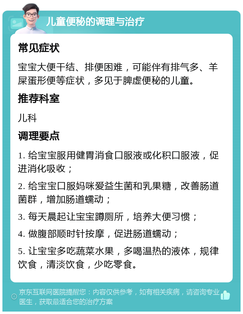 儿童便秘的调理与治疗 常见症状 宝宝大便干结、排便困难，可能伴有排气多、羊屎蛋形便等症状，多见于脾虚便秘的儿童。 推荐科室 儿科 调理要点 1. 给宝宝服用健胃消食口服液或化积口服液，促进消化吸收； 2. 给宝宝口服妈咪爱益生菌和乳果糖，改善肠道菌群，增加肠道蠕动； 3. 每天晨起让宝宝蹲厕所，培养大便习惯； 4. 做腹部顺时针按摩，促进肠道蠕动； 5. 让宝宝多吃蔬菜水果，多喝温热的液体，规律饮食，清淡饮食，少吃零食。