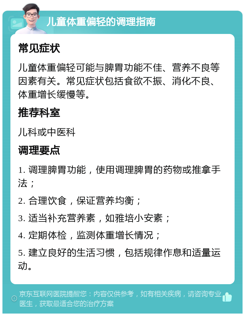 儿童体重偏轻的调理指南 常见症状 儿童体重偏轻可能与脾胃功能不佳、营养不良等因素有关。常见症状包括食欲不振、消化不良、体重增长缓慢等。 推荐科室 儿科或中医科 调理要点 1. 调理脾胃功能，使用调理脾胃的药物或推拿手法； 2. 合理饮食，保证营养均衡； 3. 适当补充营养素，如雅培小安素； 4. 定期体检，监测体重增长情况； 5. 建立良好的生活习惯，包括规律作息和适量运动。