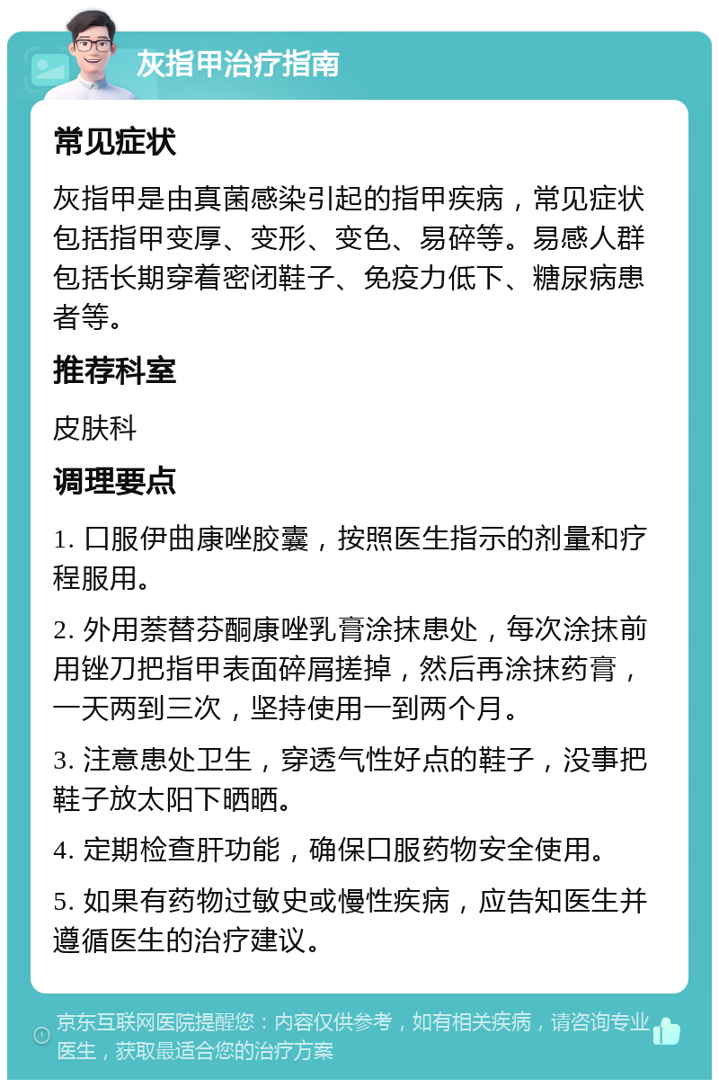 灰指甲治疗指南 常见症状 灰指甲是由真菌感染引起的指甲疾病，常见症状包括指甲变厚、变形、变色、易碎等。易感人群包括长期穿着密闭鞋子、免疫力低下、糖尿病患者等。 推荐科室 皮肤科 调理要点 1. 口服伊曲康唑胶囊，按照医生指示的剂量和疗程服用。 2. 外用萘替芬酮康唑乳膏涂抹患处，每次涂抹前用锉刀把指甲表面碎屑搓掉，然后再涂抹药膏，一天两到三次，坚持使用一到两个月。 3. 注意患处卫生，穿透气性好点的鞋子，没事把鞋子放太阳下晒晒。 4. 定期检查肝功能，确保口服药物安全使用。 5. 如果有药物过敏史或慢性疾病，应告知医生并遵循医生的治疗建议。