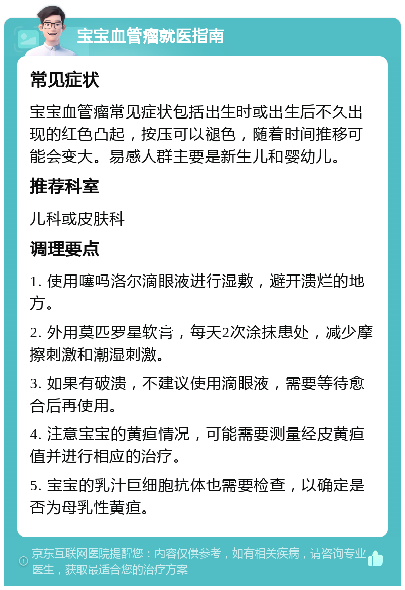 宝宝血管瘤就医指南 常见症状 宝宝血管瘤常见症状包括出生时或出生后不久出现的红色凸起，按压可以褪色，随着时间推移可能会变大。易感人群主要是新生儿和婴幼儿。 推荐科室 儿科或皮肤科 调理要点 1. 使用噻吗洛尔滴眼液进行湿敷，避开溃烂的地方。 2. 外用莫匹罗星软膏，每天2次涂抹患处，减少摩擦刺激和潮湿刺激。 3. 如果有破溃，不建议使用滴眼液，需要等待愈合后再使用。 4. 注意宝宝的黄疸情况，可能需要测量经皮黄疸值并进行相应的治疗。 5. 宝宝的乳汁巨细胞抗体也需要检查，以确定是否为母乳性黄疸。