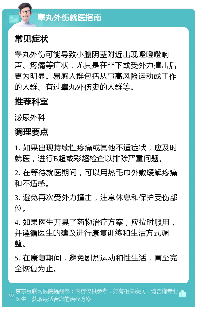 睾丸外伤就医指南 常见症状 睾丸外伤可能导致小腹阴茎附近出现噔噔噔响声、疼痛等症状，尤其是在坐下或受外力撞击后更为明显。易感人群包括从事高风险运动或工作的人群、有过睾丸外伤史的人群等。 推荐科室 泌尿外科 调理要点 1. 如果出现持续性疼痛或其他不适症状，应及时就医，进行B超或彩超检查以排除严重问题。 2. 在等待就医期间，可以用热毛巾外敷缓解疼痛和不适感。 3. 避免再次受外力撞击，注意休息和保护受伤部位。 4. 如果医生开具了药物治疗方案，应按时服用，并遵循医生的建议进行康复训练和生活方式调整。 5. 在康复期间，避免剧烈运动和性生活，直至完全恢复为止。