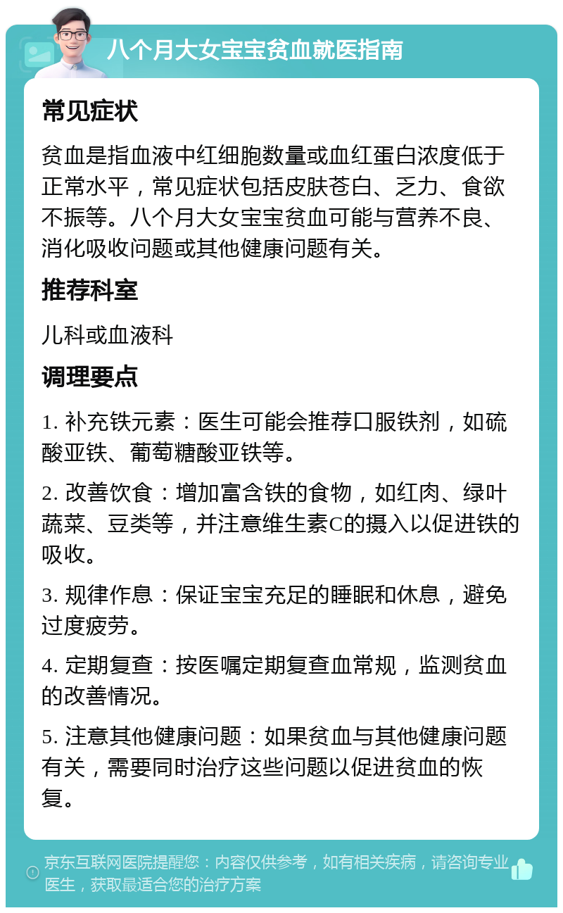 八个月大女宝宝贫血就医指南 常见症状 贫血是指血液中红细胞数量或血红蛋白浓度低于正常水平，常见症状包括皮肤苍白、乏力、食欲不振等。八个月大女宝宝贫血可能与营养不良、消化吸收问题或其他健康问题有关。 推荐科室 儿科或血液科 调理要点 1. 补充铁元素：医生可能会推荐口服铁剂，如硫酸亚铁、葡萄糖酸亚铁等。 2. 改善饮食：增加富含铁的食物，如红肉、绿叶蔬菜、豆类等，并注意维生素C的摄入以促进铁的吸收。 3. 规律作息：保证宝宝充足的睡眠和休息，避免过度疲劳。 4. 定期复查：按医嘱定期复查血常规，监测贫血的改善情况。 5. 注意其他健康问题：如果贫血与其他健康问题有关，需要同时治疗这些问题以促进贫血的恢复。