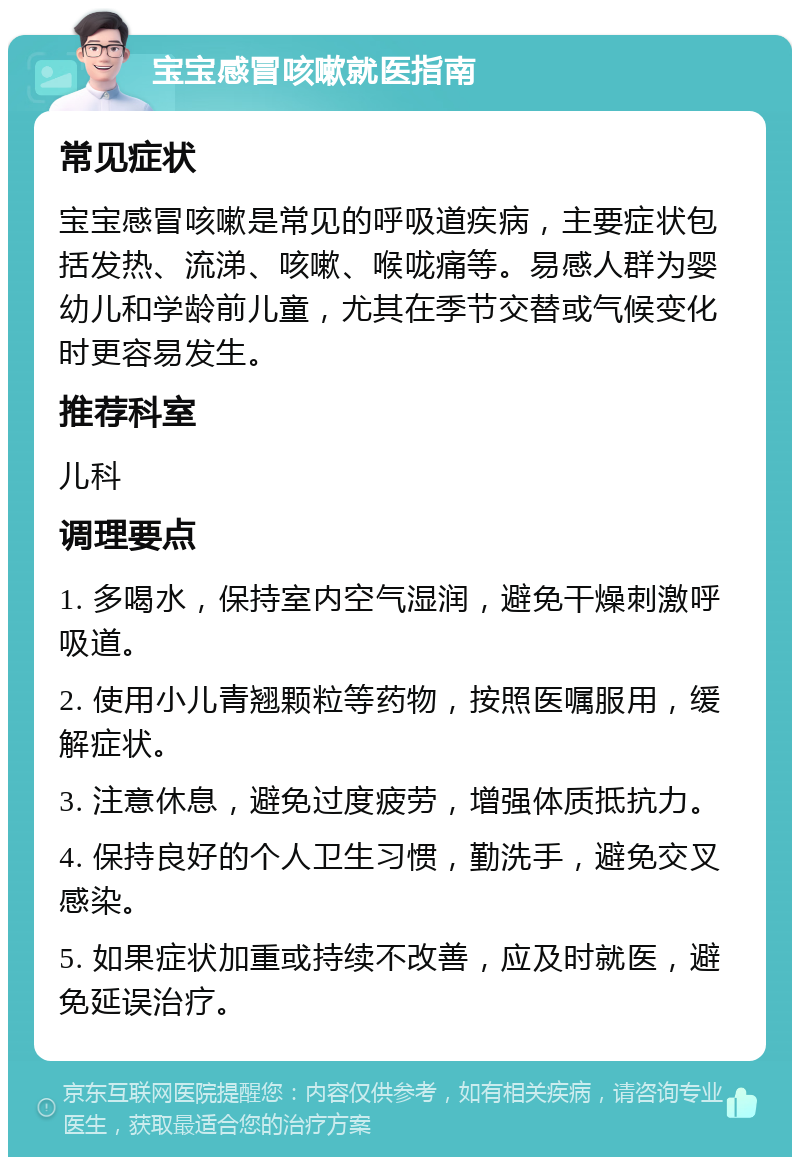 宝宝感冒咳嗽就医指南 常见症状 宝宝感冒咳嗽是常见的呼吸道疾病，主要症状包括发热、流涕、咳嗽、喉咙痛等。易感人群为婴幼儿和学龄前儿童，尤其在季节交替或气候变化时更容易发生。 推荐科室 儿科 调理要点 1. 多喝水，保持室内空气湿润，避免干燥刺激呼吸道。 2. 使用小儿青翘颗粒等药物，按照医嘱服用，缓解症状。 3. 注意休息，避免过度疲劳，增强体质抵抗力。 4. 保持良好的个人卫生习惯，勤洗手，避免交叉感染。 5. 如果症状加重或持续不改善，应及时就医，避免延误治疗。