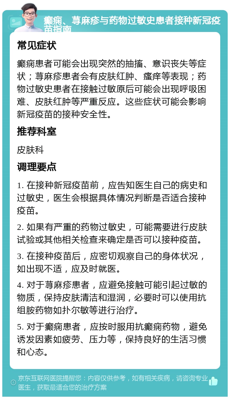 癫痫、荨麻疹与药物过敏史患者接种新冠疫苗指南 常见症状 癫痫患者可能会出现突然的抽搐、意识丧失等症状；荨麻疹患者会有皮肤红肿、瘙痒等表现；药物过敏史患者在接触过敏原后可能会出现呼吸困难、皮肤红肿等严重反应。这些症状可能会影响新冠疫苗的接种安全性。 推荐科室 皮肤科 调理要点 1. 在接种新冠疫苗前，应告知医生自己的病史和过敏史，医生会根据具体情况判断是否适合接种疫苗。 2. 如果有严重的药物过敏史，可能需要进行皮肤试验或其他相关检查来确定是否可以接种疫苗。 3. 在接种疫苗后，应密切观察自己的身体状况，如出现不适，应及时就医。 4. 对于荨麻疹患者，应避免接触可能引起过敏的物质，保持皮肤清洁和湿润，必要时可以使用抗组胺药物如扑尔敏等进行治疗。 5. 对于癫痫患者，应按时服用抗癫痫药物，避免诱发因素如疲劳、压力等，保持良好的生活习惯和心态。