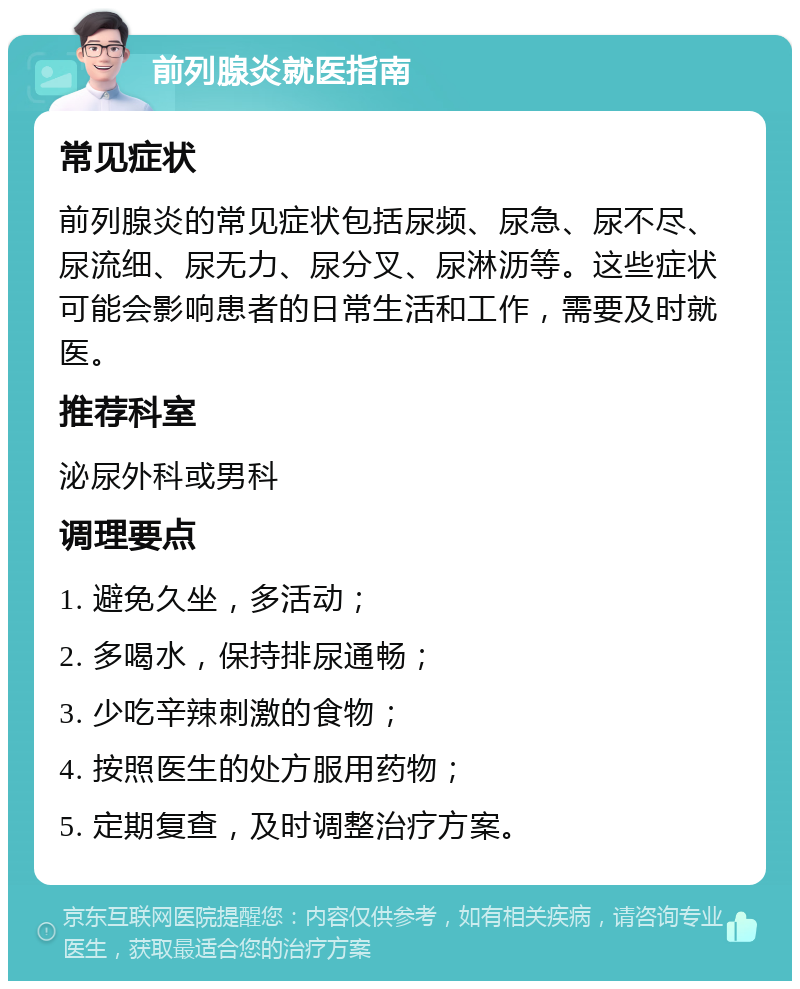 前列腺炎就医指南 常见症状 前列腺炎的常见症状包括尿频、尿急、尿不尽、尿流细、尿无力、尿分叉、尿淋沥等。这些症状可能会影响患者的日常生活和工作，需要及时就医。 推荐科室 泌尿外科或男科 调理要点 1. 避免久坐，多活动； 2. 多喝水，保持排尿通畅； 3. 少吃辛辣刺激的食物； 4. 按照医生的处方服用药物； 5. 定期复查，及时调整治疗方案。