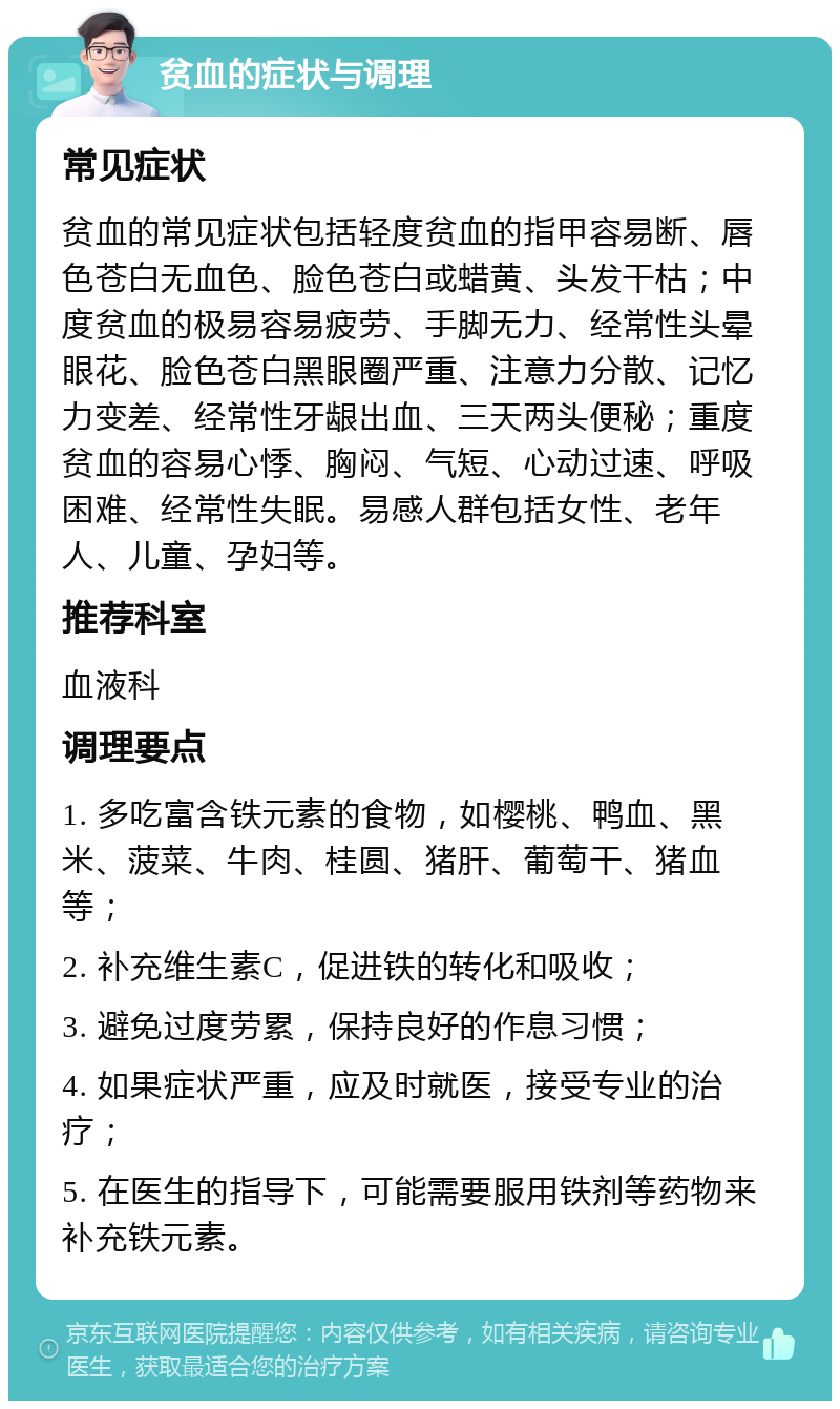 贫血的症状与调理 常见症状 贫血的常见症状包括轻度贫血的指甲容易断、唇色苍白无血色、脸色苍白或蜡黄、头发干枯；中度贫血的极易容易疲劳、手脚无力、经常性头晕眼花、脸色苍白黑眼圈严重、注意力分散、记忆力变差、经常性牙龈出血、三天两头便秘；重度贫血的容易心悸、胸闷、气短、心动过速、呼吸困难、经常性失眠。易感人群包括女性、老年人、儿童、孕妇等。 推荐科室 血液科 调理要点 1. 多吃富含铁元素的食物，如樱桃、鸭血、黑米、菠菜、牛肉、桂圆、猪肝、葡萄干、猪血等； 2. 补充维生素C，促进铁的转化和吸收； 3. 避免过度劳累，保持良好的作息习惯； 4. 如果症状严重，应及时就医，接受专业的治疗； 5. 在医生的指导下，可能需要服用铁剂等药物来补充铁元素。