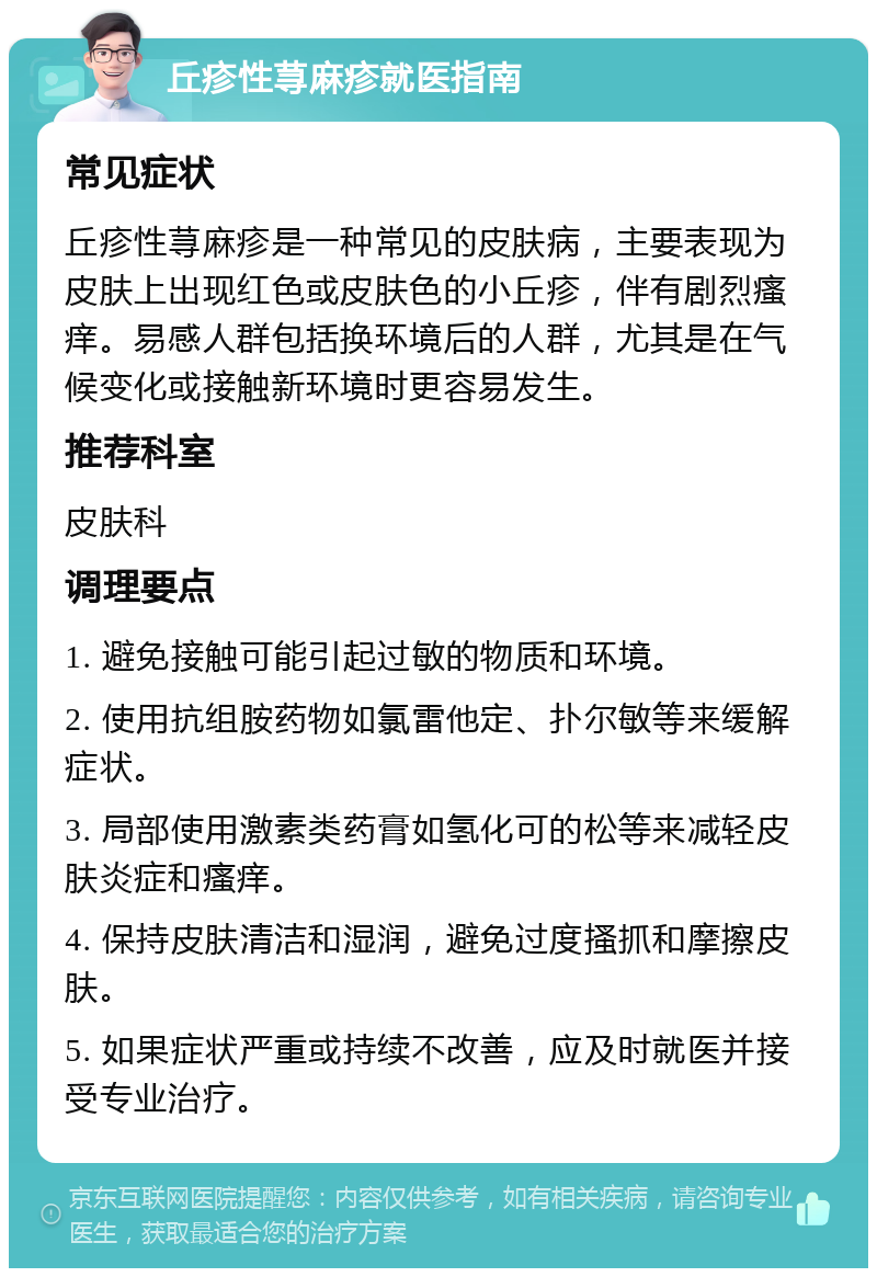 丘疹性荨麻疹就医指南 常见症状 丘疹性荨麻疹是一种常见的皮肤病，主要表现为皮肤上出现红色或皮肤色的小丘疹，伴有剧烈瘙痒。易感人群包括换环境后的人群，尤其是在气候变化或接触新环境时更容易发生。 推荐科室 皮肤科 调理要点 1. 避免接触可能引起过敏的物质和环境。 2. 使用抗组胺药物如氯雷他定、扑尔敏等来缓解症状。 3. 局部使用激素类药膏如氢化可的松等来减轻皮肤炎症和瘙痒。 4. 保持皮肤清洁和湿润，避免过度搔抓和摩擦皮肤。 5. 如果症状严重或持续不改善，应及时就医并接受专业治疗。