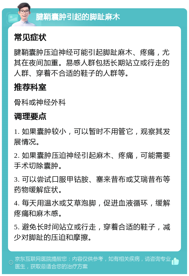 腱鞘囊肿引起的脚趾麻木 常见症状 腱鞘囊肿压迫神经可能引起脚趾麻木、疼痛，尤其在夜间加重。易感人群包括长期站立或行走的人群、穿着不合适的鞋子的人群等。 推荐科室 骨科或神经外科 调理要点 1. 如果囊肿较小，可以暂时不用管它，观察其发展情况。 2. 如果囊肿压迫神经引起麻木、疼痛，可能需要手术切除囊肿。 3. 可以尝试口服甲钴胺、塞来昔布或艾瑞昔布等药物缓解症状。 4. 每天用温水或艾草泡脚，促进血液循环，缓解疼痛和麻木感。 5. 避免长时间站立或行走，穿着合适的鞋子，减少对脚趾的压迫和摩擦。