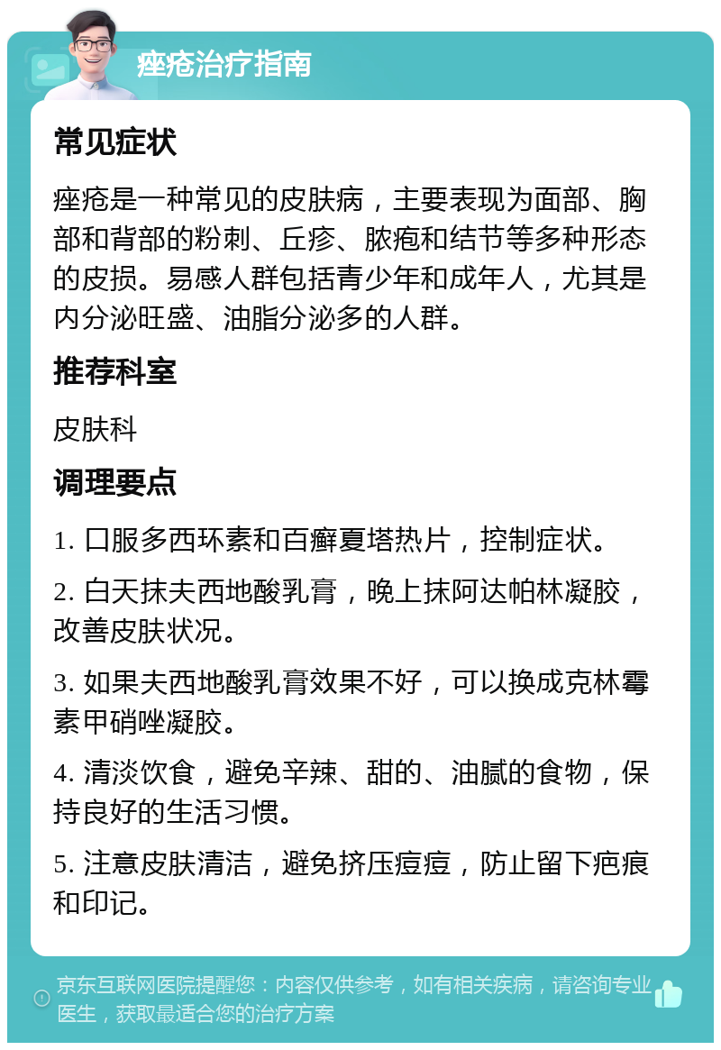 痤疮治疗指南 常见症状 痤疮是一种常见的皮肤病，主要表现为面部、胸部和背部的粉刺、丘疹、脓疱和结节等多种形态的皮损。易感人群包括青少年和成年人，尤其是内分泌旺盛、油脂分泌多的人群。 推荐科室 皮肤科 调理要点 1. 口服多西环素和百癣夏塔热片，控制症状。 2. 白天抹夫西地酸乳膏，晚上抹阿达帕林凝胶，改善皮肤状况。 3. 如果夫西地酸乳膏效果不好，可以换成克林霉素甲硝唑凝胶。 4. 清淡饮食，避免辛辣、甜的、油腻的食物，保持良好的生活习惯。 5. 注意皮肤清洁，避免挤压痘痘，防止留下疤痕和印记。