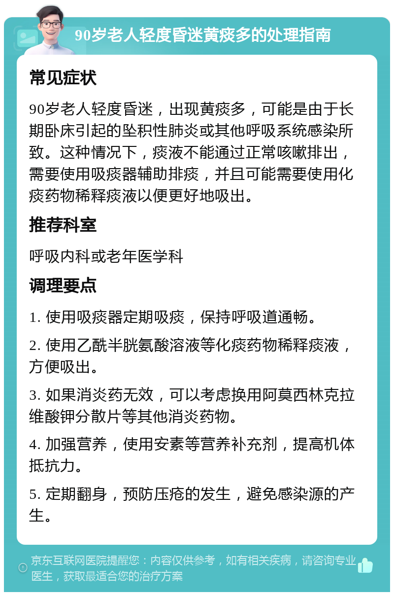 90岁老人轻度昏迷黄痰多的处理指南 常见症状 90岁老人轻度昏迷，出现黄痰多，可能是由于长期卧床引起的坠积性肺炎或其他呼吸系统感染所致。这种情况下，痰液不能通过正常咳嗽排出，需要使用吸痰器辅助排痰，并且可能需要使用化痰药物稀释痰液以便更好地吸出。 推荐科室 呼吸内科或老年医学科 调理要点 1. 使用吸痰器定期吸痰，保持呼吸道通畅。 2. 使用乙酰半胱氨酸溶液等化痰药物稀释痰液，方便吸出。 3. 如果消炎药无效，可以考虑换用阿莫西林克拉维酸钾分散片等其他消炎药物。 4. 加强营养，使用安素等营养补充剂，提高机体抵抗力。 5. 定期翻身，预防压疮的发生，避免感染源的产生。