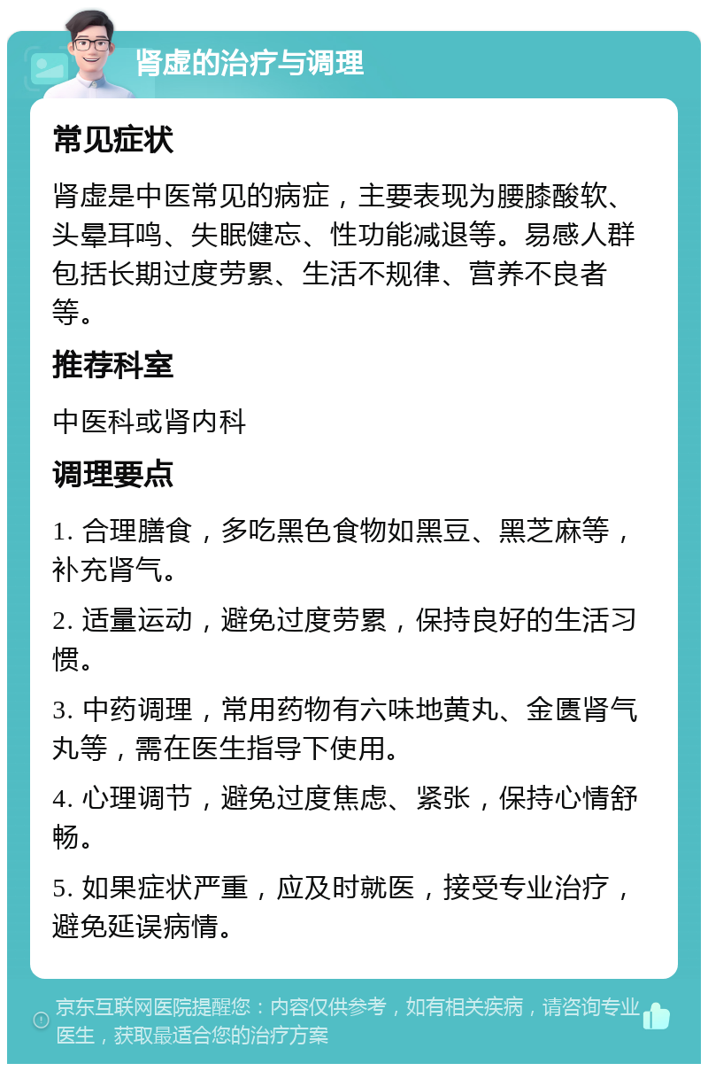 肾虚的治疗与调理 常见症状 肾虚是中医常见的病症，主要表现为腰膝酸软、头晕耳鸣、失眠健忘、性功能减退等。易感人群包括长期过度劳累、生活不规律、营养不良者等。 推荐科室 中医科或肾内科 调理要点 1. 合理膳食，多吃黑色食物如黑豆、黑芝麻等，补充肾气。 2. 适量运动，避免过度劳累，保持良好的生活习惯。 3. 中药调理，常用药物有六味地黄丸、金匮肾气丸等，需在医生指导下使用。 4. 心理调节，避免过度焦虑、紧张，保持心情舒畅。 5. 如果症状严重，应及时就医，接受专业治疗，避免延误病情。