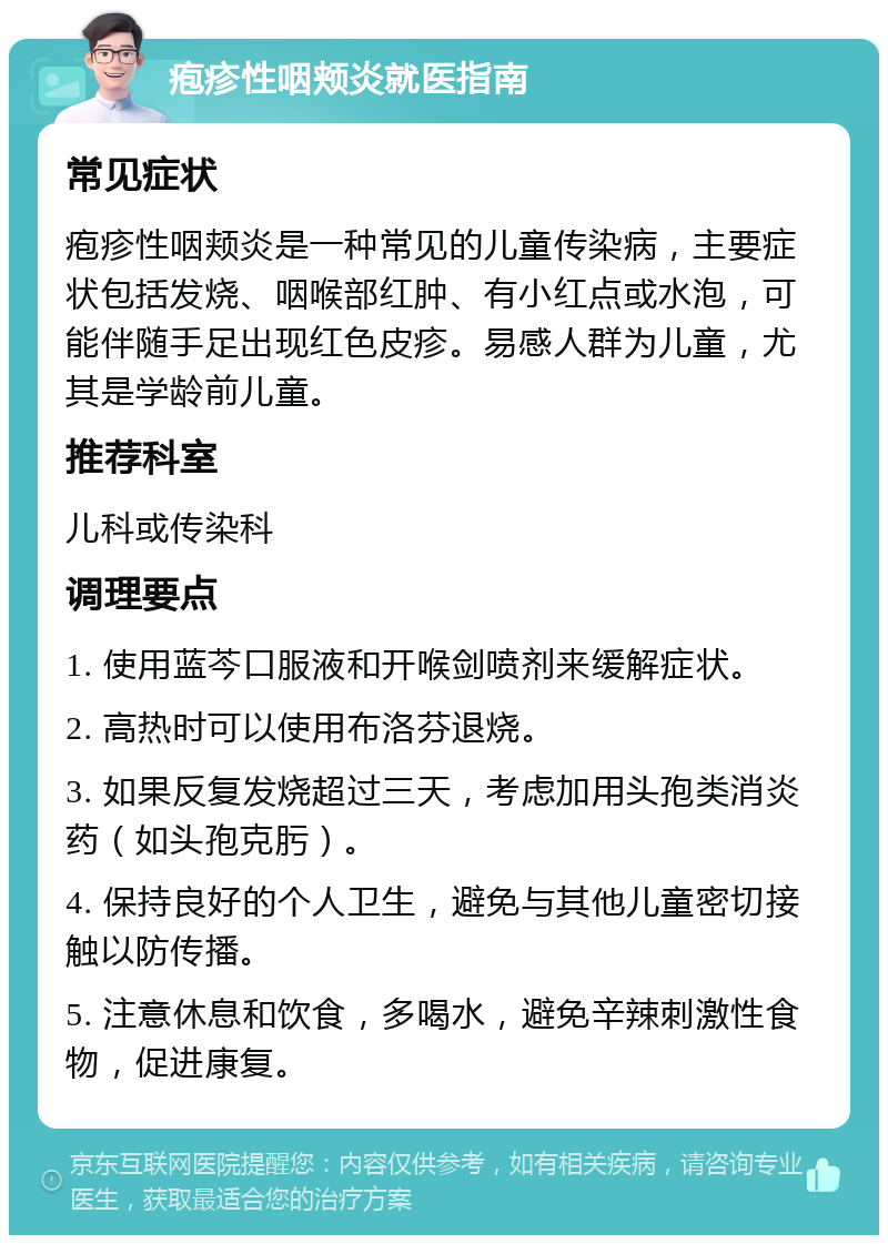 疱疹性咽颊炎就医指南 常见症状 疱疹性咽颊炎是一种常见的儿童传染病，主要症状包括发烧、咽喉部红肿、有小红点或水泡，可能伴随手足出现红色皮疹。易感人群为儿童，尤其是学龄前儿童。 推荐科室 儿科或传染科 调理要点 1. 使用蓝芩口服液和开喉剑喷剂来缓解症状。 2. 高热时可以使用布洛芬退烧。 3. 如果反复发烧超过三天，考虑加用头孢类消炎药（如头孢克肟）。 4. 保持良好的个人卫生，避免与其他儿童密切接触以防传播。 5. 注意休息和饮食，多喝水，避免辛辣刺激性食物，促进康复。