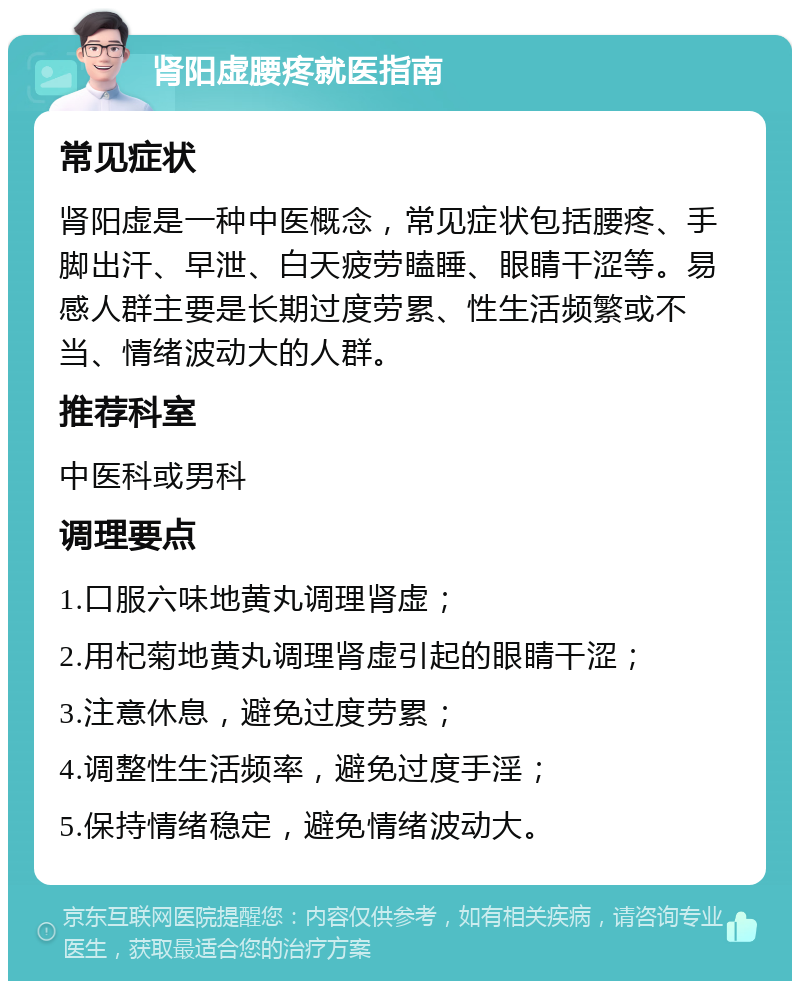 肾阳虚腰疼就医指南 常见症状 肾阳虚是一种中医概念，常见症状包括腰疼、手脚出汗、早泄、白天疲劳瞌睡、眼睛干涩等。易感人群主要是长期过度劳累、性生活频繁或不当、情绪波动大的人群。 推荐科室 中医科或男科 调理要点 1.口服六味地黄丸调理肾虚； 2.用杞菊地黄丸调理肾虚引起的眼睛干涩； 3.注意休息，避免过度劳累； 4.调整性生活频率，避免过度手淫； 5.保持情绪稳定，避免情绪波动大。