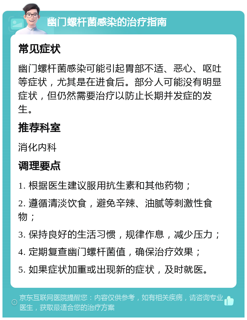 幽门螺杆菌感染的治疗指南 常见症状 幽门螺杆菌感染可能引起胃部不适、恶心、呕吐等症状，尤其是在进食后。部分人可能没有明显症状，但仍然需要治疗以防止长期并发症的发生。 推荐科室 消化内科 调理要点 1. 根据医生建议服用抗生素和其他药物； 2. 遵循清淡饮食，避免辛辣、油腻等刺激性食物； 3. 保持良好的生活习惯，规律作息，减少压力； 4. 定期复查幽门螺杆菌值，确保治疗效果； 5. 如果症状加重或出现新的症状，及时就医。