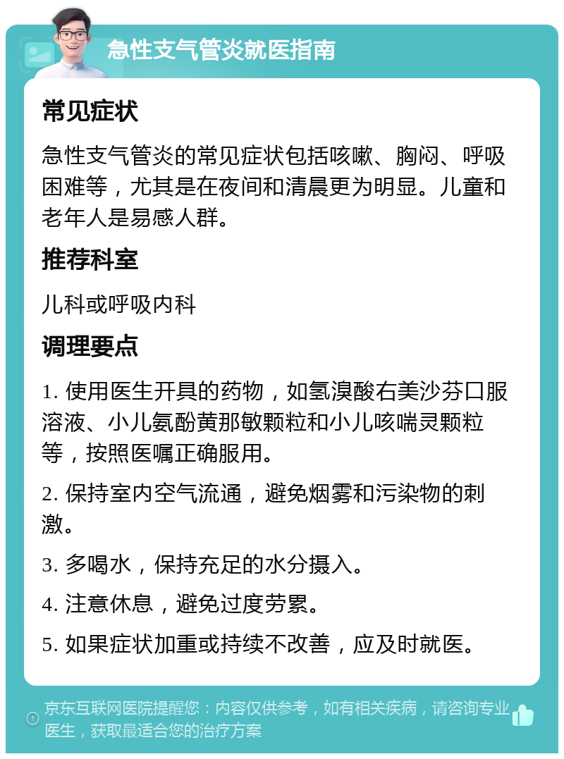 急性支气管炎就医指南 常见症状 急性支气管炎的常见症状包括咳嗽、胸闷、呼吸困难等，尤其是在夜间和清晨更为明显。儿童和老年人是易感人群。 推荐科室 儿科或呼吸内科 调理要点 1. 使用医生开具的药物，如氢溴酸右美沙芬口服溶液、小儿氨酚黄那敏颗粒和小儿咳喘灵颗粒等，按照医嘱正确服用。 2. 保持室内空气流通，避免烟雾和污染物的刺激。 3. 多喝水，保持充足的水分摄入。 4. 注意休息，避免过度劳累。 5. 如果症状加重或持续不改善，应及时就医。