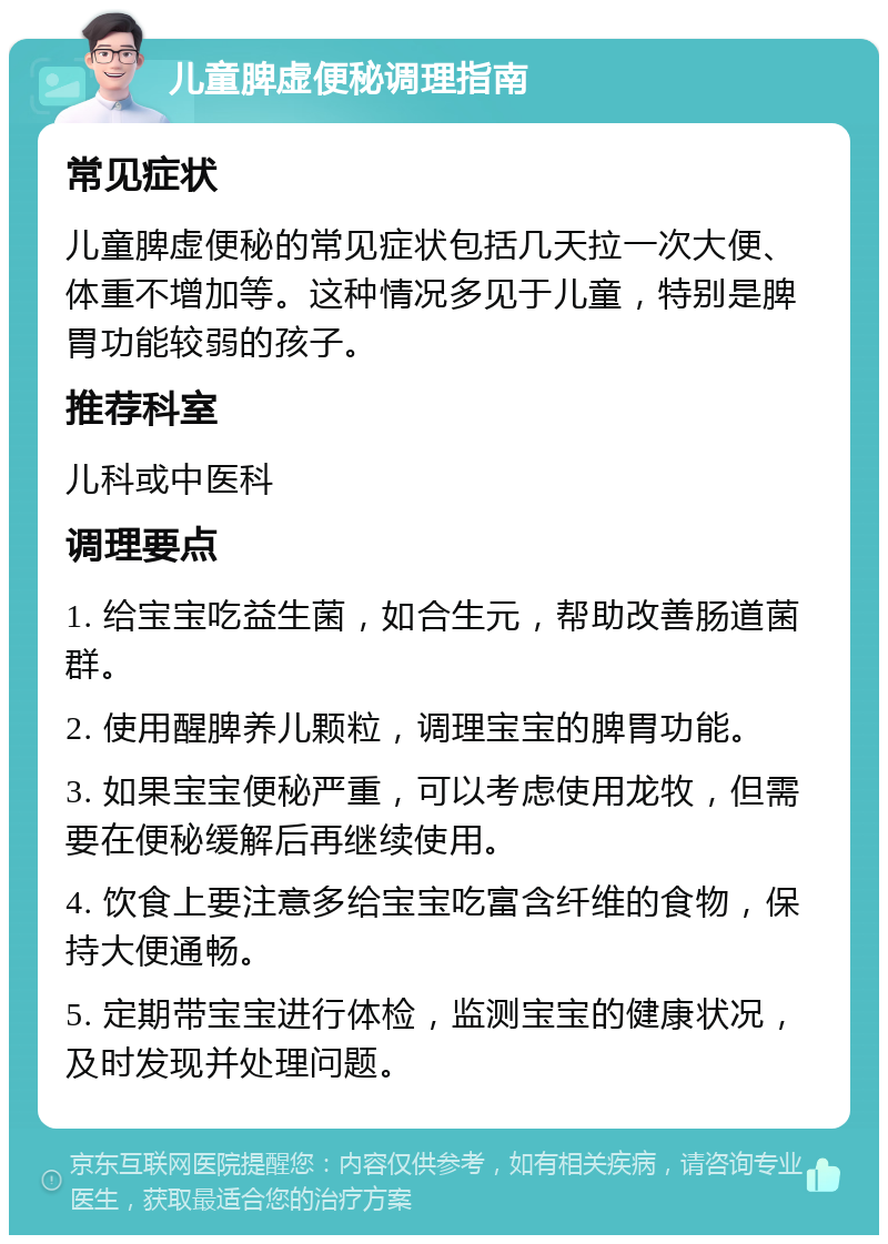 儿童脾虚便秘调理指南 常见症状 儿童脾虚便秘的常见症状包括几天拉一次大便、体重不增加等。这种情况多见于儿童，特别是脾胃功能较弱的孩子。 推荐科室 儿科或中医科 调理要点 1. 给宝宝吃益生菌，如合生元，帮助改善肠道菌群。 2. 使用醒脾养儿颗粒，调理宝宝的脾胃功能。 3. 如果宝宝便秘严重，可以考虑使用龙牧，但需要在便秘缓解后再继续使用。 4. 饮食上要注意多给宝宝吃富含纤维的食物，保持大便通畅。 5. 定期带宝宝进行体检，监测宝宝的健康状况，及时发现并处理问题。