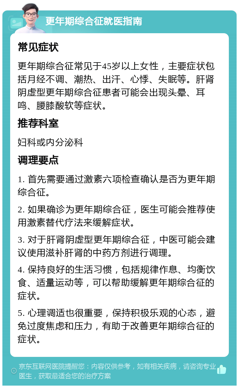 更年期综合征就医指南 常见症状 更年期综合征常见于45岁以上女性，主要症状包括月经不调、潮热、出汗、心悸、失眠等。肝肾阴虚型更年期综合征患者可能会出现头晕、耳鸣、腰膝酸软等症状。 推荐科室 妇科或内分泌科 调理要点 1. 首先需要通过激素六项检查确认是否为更年期综合征。 2. 如果确诊为更年期综合征，医生可能会推荐使用激素替代疗法来缓解症状。 3. 对于肝肾阴虚型更年期综合征，中医可能会建议使用滋补肝肾的中药方剂进行调理。 4. 保持良好的生活习惯，包括规律作息、均衡饮食、适量运动等，可以帮助缓解更年期综合征的症状。 5. 心理调适也很重要，保持积极乐观的心态，避免过度焦虑和压力，有助于改善更年期综合征的症状。