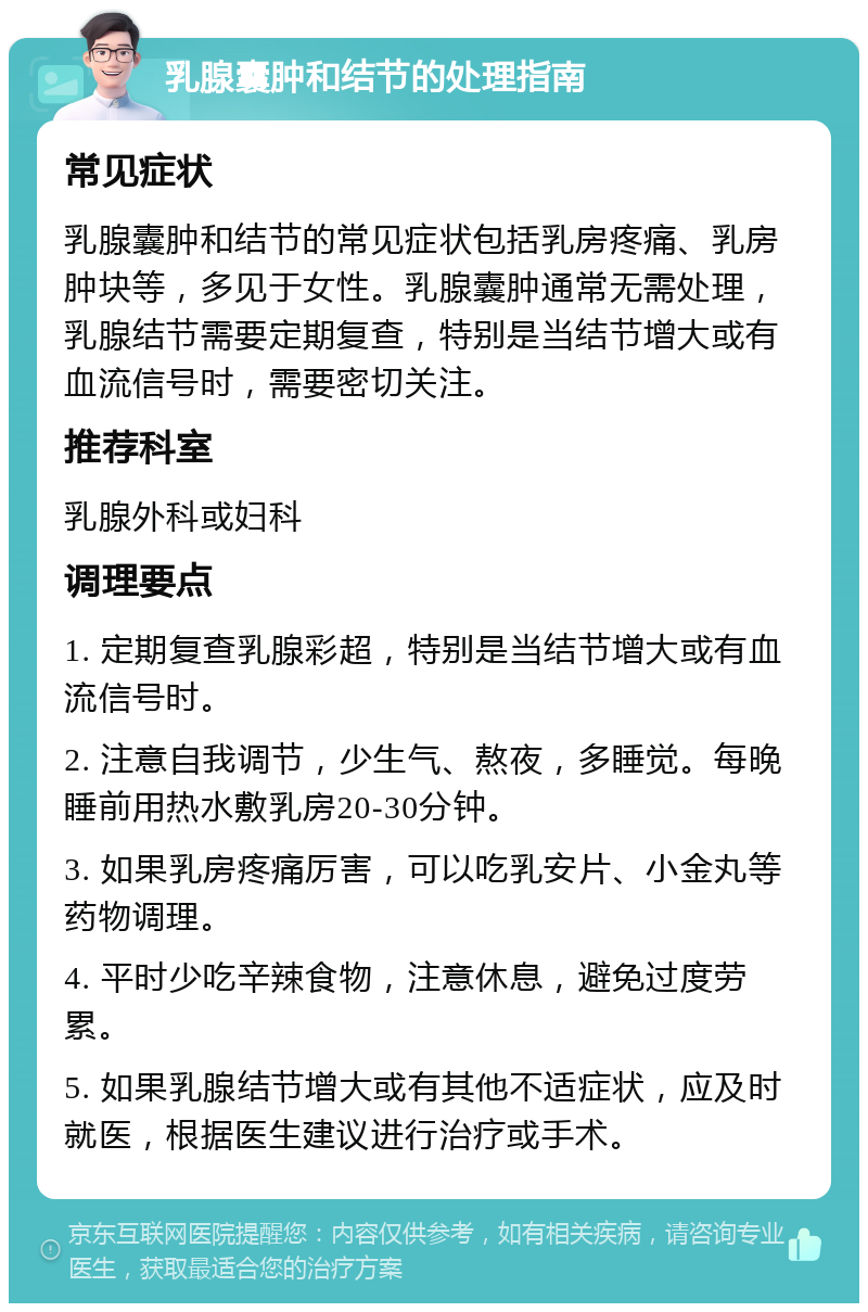 乳腺囊肿和结节的处理指南 常见症状 乳腺囊肿和结节的常见症状包括乳房疼痛、乳房肿块等，多见于女性。乳腺囊肿通常无需处理，乳腺结节需要定期复查，特别是当结节增大或有血流信号时，需要密切关注。 推荐科室 乳腺外科或妇科 调理要点 1. 定期复查乳腺彩超，特别是当结节增大或有血流信号时。 2. 注意自我调节，少生气、熬夜，多睡觉。每晚睡前用热水敷乳房20-30分钟。 3. 如果乳房疼痛厉害，可以吃乳安片、小金丸等药物调理。 4. 平时少吃辛辣食物，注意休息，避免过度劳累。 5. 如果乳腺结节增大或有其他不适症状，应及时就医，根据医生建议进行治疗或手术。