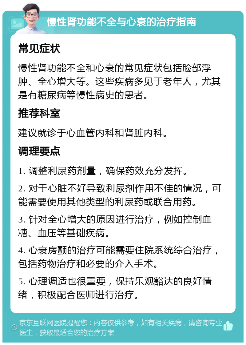 慢性肾功能不全与心衰的治疗指南 常见症状 慢性肾功能不全和心衰的常见症状包括脸部浮肿、全心增大等。这些疾病多见于老年人，尤其是有糖尿病等慢性病史的患者。 推荐科室 建议就诊于心血管内科和肾脏内科。 调理要点 1. 调整利尿药剂量，确保药效充分发挥。 2. 对于心脏不好导致利尿剂作用不佳的情况，可能需要使用其他类型的利尿药或联合用药。 3. 针对全心增大的原因进行治疗，例如控制血糖、血压等基础疾病。 4. 心衰房颤的治疗可能需要住院系统综合治疗，包括药物治疗和必要的介入手术。 5. 心理调适也很重要，保持乐观豁达的良好情绪，积极配合医师进行治疗。