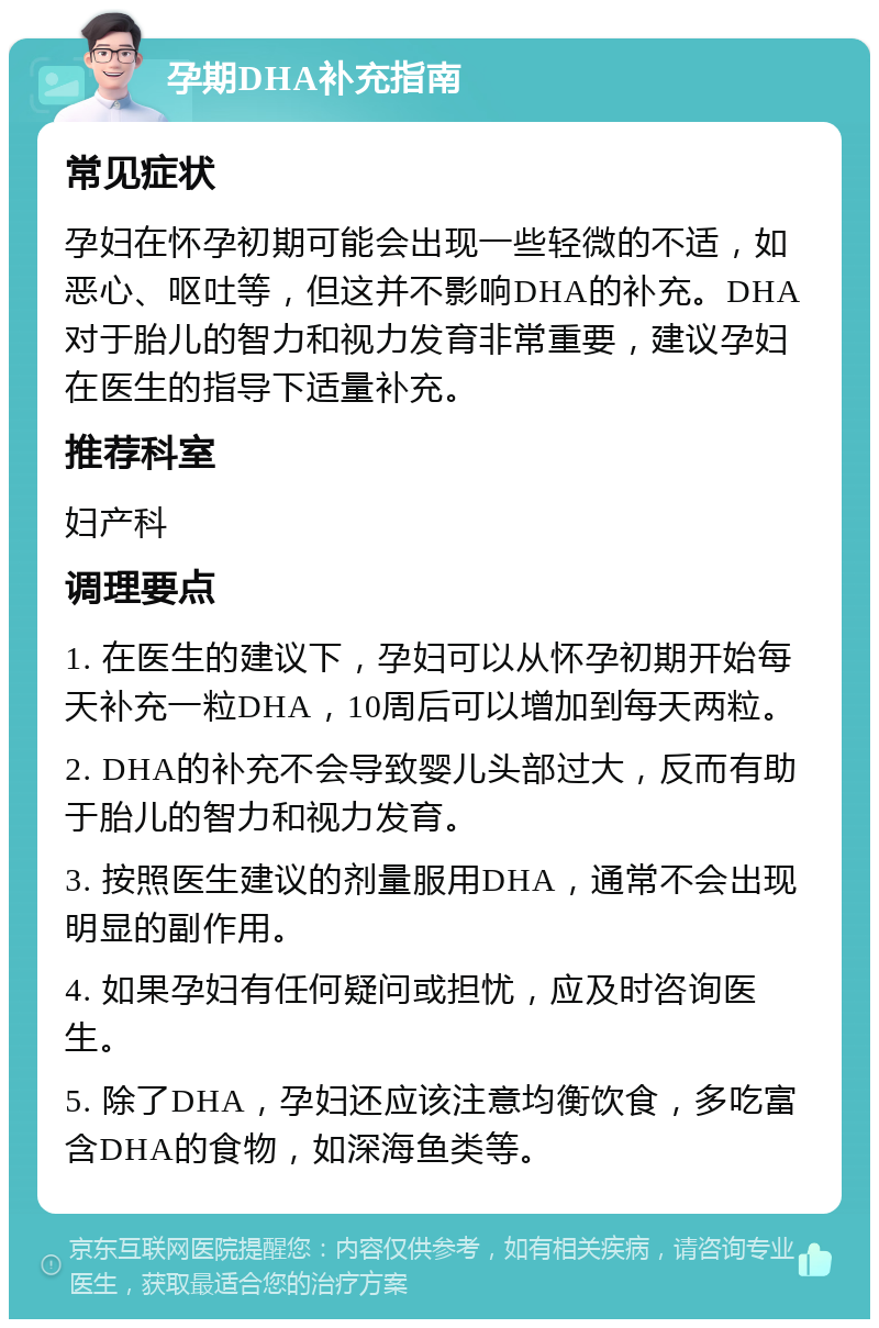 孕期DHA补充指南 常见症状 孕妇在怀孕初期可能会出现一些轻微的不适，如恶心、呕吐等，但这并不影响DHA的补充。DHA对于胎儿的智力和视力发育非常重要，建议孕妇在医生的指导下适量补充。 推荐科室 妇产科 调理要点 1. 在医生的建议下，孕妇可以从怀孕初期开始每天补充一粒DHA，10周后可以增加到每天两粒。 2. DHA的补充不会导致婴儿头部过大，反而有助于胎儿的智力和视力发育。 3. 按照医生建议的剂量服用DHA，通常不会出现明显的副作用。 4. 如果孕妇有任何疑问或担忧，应及时咨询医生。 5. 除了DHA，孕妇还应该注意均衡饮食，多吃富含DHA的食物，如深海鱼类等。