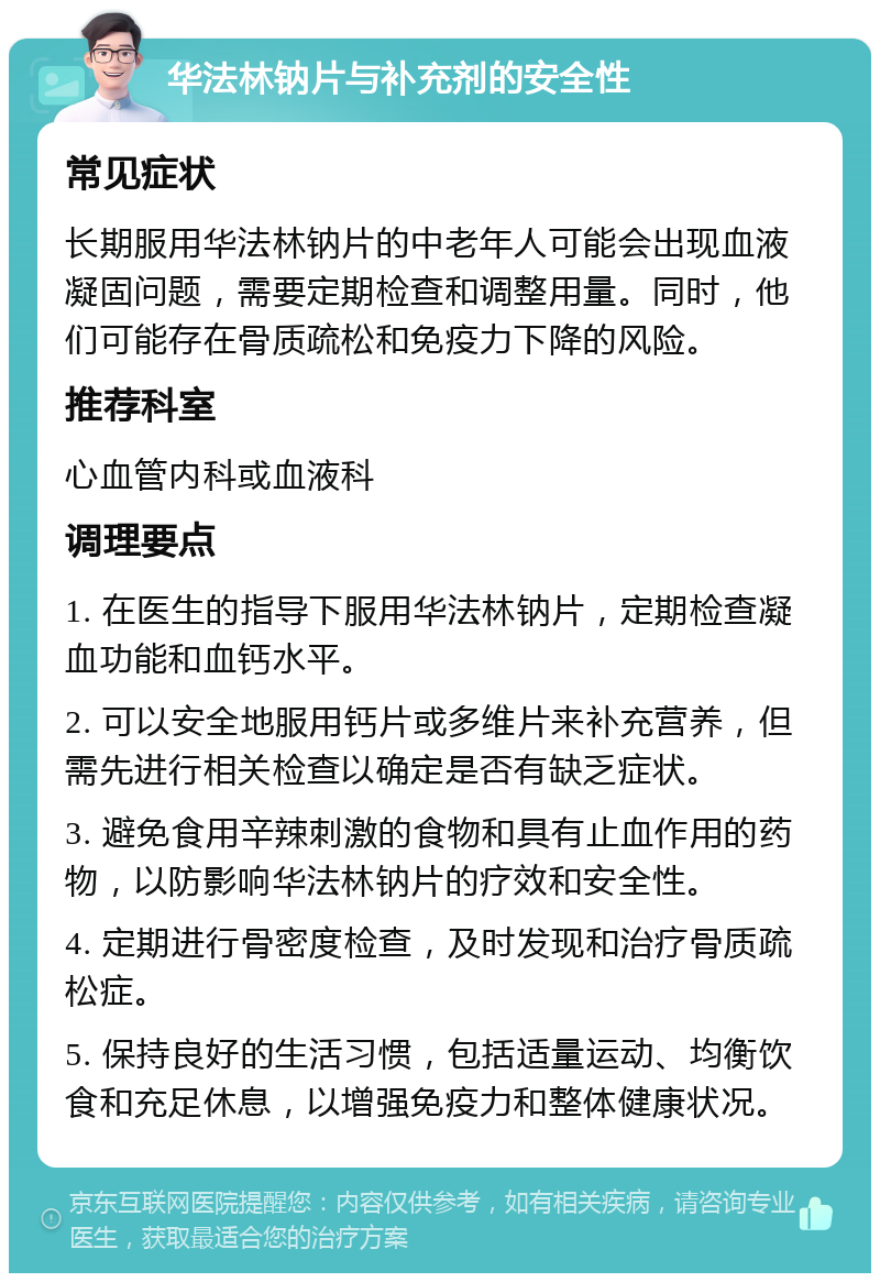 华法林钠片与补充剂的安全性 常见症状 长期服用华法林钠片的中老年人可能会出现血液凝固问题，需要定期检查和调整用量。同时，他们可能存在骨质疏松和免疫力下降的风险。 推荐科室 心血管内科或血液科 调理要点 1. 在医生的指导下服用华法林钠片，定期检查凝血功能和血钙水平。 2. 可以安全地服用钙片或多维片来补充营养，但需先进行相关检查以确定是否有缺乏症状。 3. 避免食用辛辣刺激的食物和具有止血作用的药物，以防影响华法林钠片的疗效和安全性。 4. 定期进行骨密度检查，及时发现和治疗骨质疏松症。 5. 保持良好的生活习惯，包括适量运动、均衡饮食和充足休息，以增强免疫力和整体健康状况。