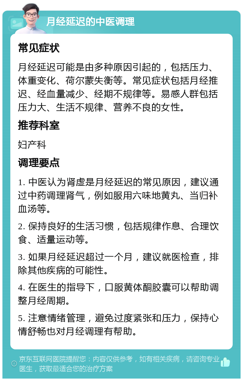 月经延迟的中医调理 常见症状 月经延迟可能是由多种原因引起的，包括压力、体重变化、荷尔蒙失衡等。常见症状包括月经推迟、经血量减少、经期不规律等。易感人群包括压力大、生活不规律、营养不良的女性。 推荐科室 妇产科 调理要点 1. 中医认为肾虚是月经延迟的常见原因，建议通过中药调理肾气，例如服用六味地黄丸、当归补血汤等。 2. 保持良好的生活习惯，包括规律作息、合理饮食、适量运动等。 3. 如果月经延迟超过一个月，建议就医检查，排除其他疾病的可能性。 4. 在医生的指导下，口服黄体酮胶囊可以帮助调整月经周期。 5. 注意情绪管理，避免过度紧张和压力，保持心情舒畅也对月经调理有帮助。