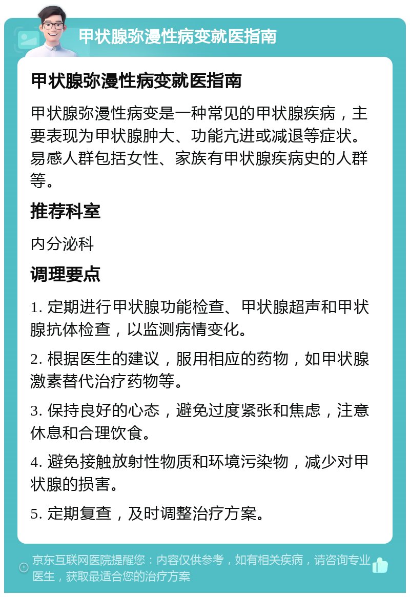 甲状腺弥漫性病变就医指南 甲状腺弥漫性病变就医指南 甲状腺弥漫性病变是一种常见的甲状腺疾病，主要表现为甲状腺肿大、功能亢进或减退等症状。易感人群包括女性、家族有甲状腺疾病史的人群等。 推荐科室 内分泌科 调理要点 1. 定期进行甲状腺功能检查、甲状腺超声和甲状腺抗体检查，以监测病情变化。 2. 根据医生的建议，服用相应的药物，如甲状腺激素替代治疗药物等。 3. 保持良好的心态，避免过度紧张和焦虑，注意休息和合理饮食。 4. 避免接触放射性物质和环境污染物，减少对甲状腺的损害。 5. 定期复查，及时调整治疗方案。