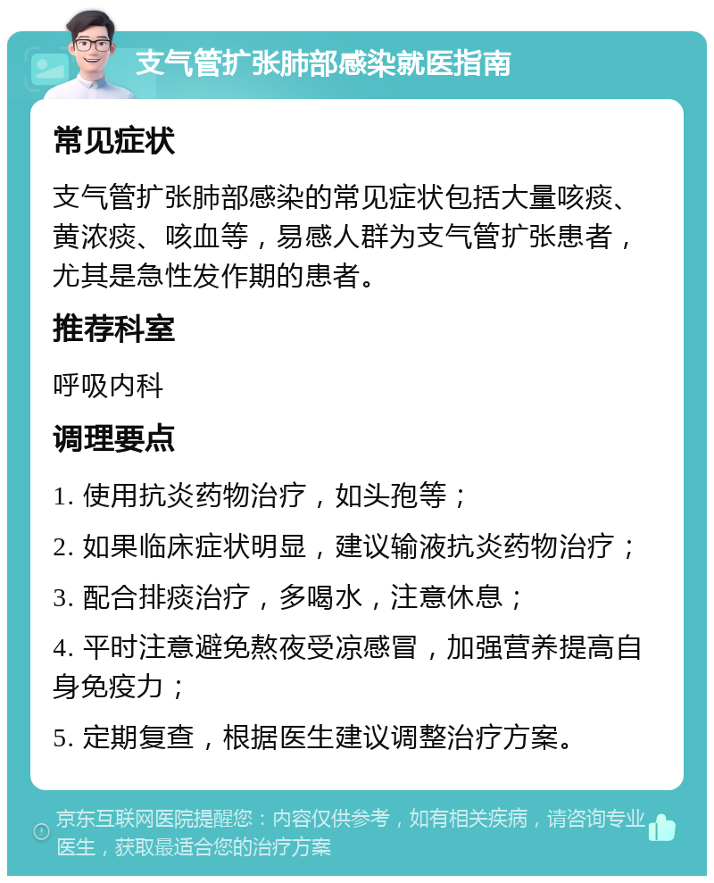 支气管扩张肺部感染就医指南 常见症状 支气管扩张肺部感染的常见症状包括大量咳痰、黄浓痰、咳血等，易感人群为支气管扩张患者，尤其是急性发作期的患者。 推荐科室 呼吸内科 调理要点 1. 使用抗炎药物治疗，如头孢等； 2. 如果临床症状明显，建议输液抗炎药物治疗； 3. 配合排痰治疗，多喝水，注意休息； 4. 平时注意避免熬夜受凉感冒，加强营养提高自身免疫力； 5. 定期复查，根据医生建议调整治疗方案。