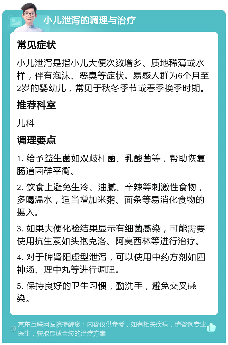 小儿泄泻的调理与治疗 常见症状 小儿泄泻是指小儿大便次数增多、质地稀薄或水样，伴有泡沫、恶臭等症状。易感人群为6个月至2岁的婴幼儿，常见于秋冬季节或春季换季时期。 推荐科室 儿科 调理要点 1. 给予益生菌如双歧杆菌、乳酸菌等，帮助恢复肠道菌群平衡。 2. 饮食上避免生冷、油腻、辛辣等刺激性食物，多喝温水，适当增加米粥、面条等易消化食物的摄入。 3. 如果大便化验结果显示有细菌感染，可能需要使用抗生素如头孢克洛、阿莫西林等进行治疗。 4. 对于脾肾阳虚型泄泻，可以使用中药方剂如四神汤、理中丸等进行调理。 5. 保持良好的卫生习惯，勤洗手，避免交叉感染。